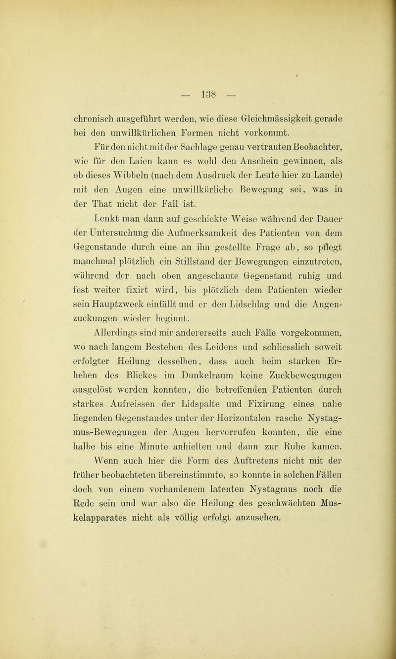 chronisch ausgeführt werden, wie diese Gleichmässigkeit gerade bei den unwillkürlichen Formen nicht vorkommt. Für den nicht mit der Sachlage genau vertrauten Beobachter, wie für den Laien kann es wohl den Anschein gewinnen, als ob dieses Wibbeln (nach dem Ausdruck der Leute hier zu Lande) mit den Augen eine unwillkürliche Bewegung sei, was in der That nicht der Fall ist. Lenkt man dann auf geschickte Weise während der Dauer der Untersuchung die Aufmerksamkeit des Patienten von dem Gegenstande durch eine an ihn gestellte Frage ab, so pflegt manchmal plötzlich ein Stillstand der Bewegungen einzutreten, während der nach oben angeschaute Gegenstand ruhig und fest weiter fixirt wird, bis plötzlich dem Patienten wieder sein Hauptzweck einfällt und er den Lidschlag und die Augen- zuckungen wieder beginnt. Allerdings sind mir andererseits auch Fälle vorgekommen, wo nach langem Bestehen des Leidens und schliesslich soweit erfolgter Heilung desselben, dass auch beim starken Er- heben des Blickes im Dunkelraum keine Zuckbewegungen ausgelöst werden konnten, die betreffenden Patienten durch starkes Aufreissen der Lidspalte und Fixirung eines nalie liegenden Gegenstandes unter der Horizontalen rasche Nystag- mus-Bewegungen der Augen hervorrufen konnten, die eine halbe bis eine Minute anhielten und dann zur Ruhe kamen. Wenn auch hier die Form des Auftretens nicht mit der früher beobachteten übereinstimmte, so konnte in solchen Fällen doch von einem vorhandenem latenten Nystagmus noch die Rede sein und war also die Heilung des geschwächten Mus- kelapparates nicht als völlig erfolgt anzusehen.