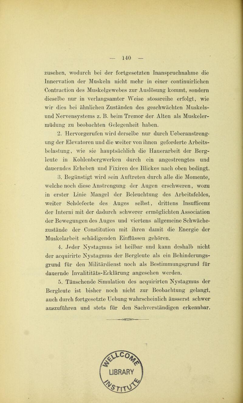 zusehen, wodurch bei der fortgesetzten Inanspruchnahme die Innervation der Muskeln nicht mehr in einer continuirlichen Contraction des Muskelgewebes zur Auslösung kommt, sondern dieselbe nur in verlangsamter Weise stossreihe erfolgt, wie wir dies bei ähnlichen Zuständen des geschwächten Muskels- und Nervensystems z. B. beim Tremor der Alten als Muskeler- müdung zu beobachten Gelegenheit haben. 2. Hervorgerufen wird derselbe nur durch Ueberanstreng- ung der Elevatoren und die weiter von ihnen geforderte Arbeits- belastung, wie sie hauptsächlich die Hauerarbeit der Berg- leute in Kohlenbergwerken durch ein angestrengtes und dauerndes Erheben und Fixiren des Blickes nach oben bedingt. 3. Begünstigt wird sein Auftreten durch alle die Momente, welche noch diese Anstrengung der Augen erschweren, wozu in erster Linie Mangel der Beleuchtung des Arbeitsfeldes, weiter Sehdefecte des Auges selbst, drittens Insufficenz der Interni mit der dadurch schwerer ermöglichten Association der Bewegungen des Auges und viertens allgemeine Schwäche- zustände der Constitution mit ihren damit die Energie der Muskelarbeit schädigenden Einflüssen gehören. 4. Jeder Nystagmus ist heilbar und kann deshalb nicht der acquirirte Nystagmus der Bergleute als ein Behinderungs- grund für den Militärdienst noch als Bestimmungsgrund für dauernde Invalititäts-Erklärung angesehen werden. 5. Täuschende Simulation des acquirirten Nystagmus der Bergleute ist bisher noch nicht zur Beobachtung gelangt, auch durch fortgesetzte Uebung wahrscheinlich äusserst schwer auszuführen und stets für den Sachverständigen erkennbar. oSCSc^'