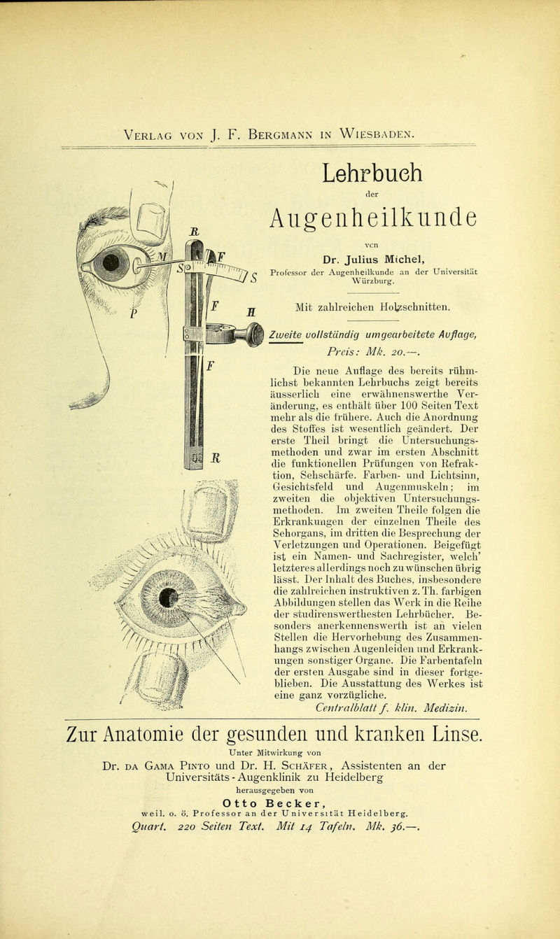 Lehrbuch der Augenheilkunde Dr. Julius Michel, Professor der Augenheilkunde an der Universität Würzburg. Mit zahlreichen Holzschnitten. Zweite uollständig umgearbeitete Auflage, Preis: Mk. 20.—. Die neue Auflage des bereits rühm- lichst bekannten Lehrbuchs zeigt bereits äusserlich eine erwähnenswerthe Ver- änderung, es enthält über 100 Seiten Text mehr als die frühere. Auch die Anordnung des Stoffes ist wesentlich geändert. Der erste Theil bringt die Untersuchungs- methoden und zwar im ersten Abschnitt die funktionellen Prüfungen von Refrak- tion, Sehschärfe. Farben- und Lichtsinn, Gesichtsfeld und Augenmuskeln; im zweiten die objektiven Untersuchungs- methoden. Im zweiten Theile folgen die Erkrankungen der einzelnen Theile des Sehorgans, im dritten die Besprechung der Verletzungen und Operationen. Beigefügt ist ein Namen- und Sachregister, welch' letzteres allerdings noch zu wünschen übrig lässt. Der Inhalt des Buches, insbesondere die zahlreichen instruktiven z. Th. farbigen Abbildungen stellen das Werk in die Reihe der studirenswerthesten Lehrbücher. Be- sonders anerkennenswerth ist an vielen Stellen die Hervorhebung des Zusammen- hangs zwischen Augenleiden imd Erkrank- ungen sonstiger Organe. Die Farbentafeln der ersten Ausgabe sind in dieser fortge- blieben. Die Ausstattung des Werkes ist eine ganz vorzügliche. Centralblatt f. klin. Medizin. Zur Anatomie der gesunden und kranken Linse. Unter Mitwirkung von Dr. DA Gama Pinto und Dr. H. Schäfer, Assistenten an der Universitäts - Augenklinik zu Heidelberg herausgegeben von Otto Becker, weil. o. ö. Professor an der Universität Heidelberg. Quart. 220 Seiten Text. Mit 14 Tafeln. Mk. ^6.—.