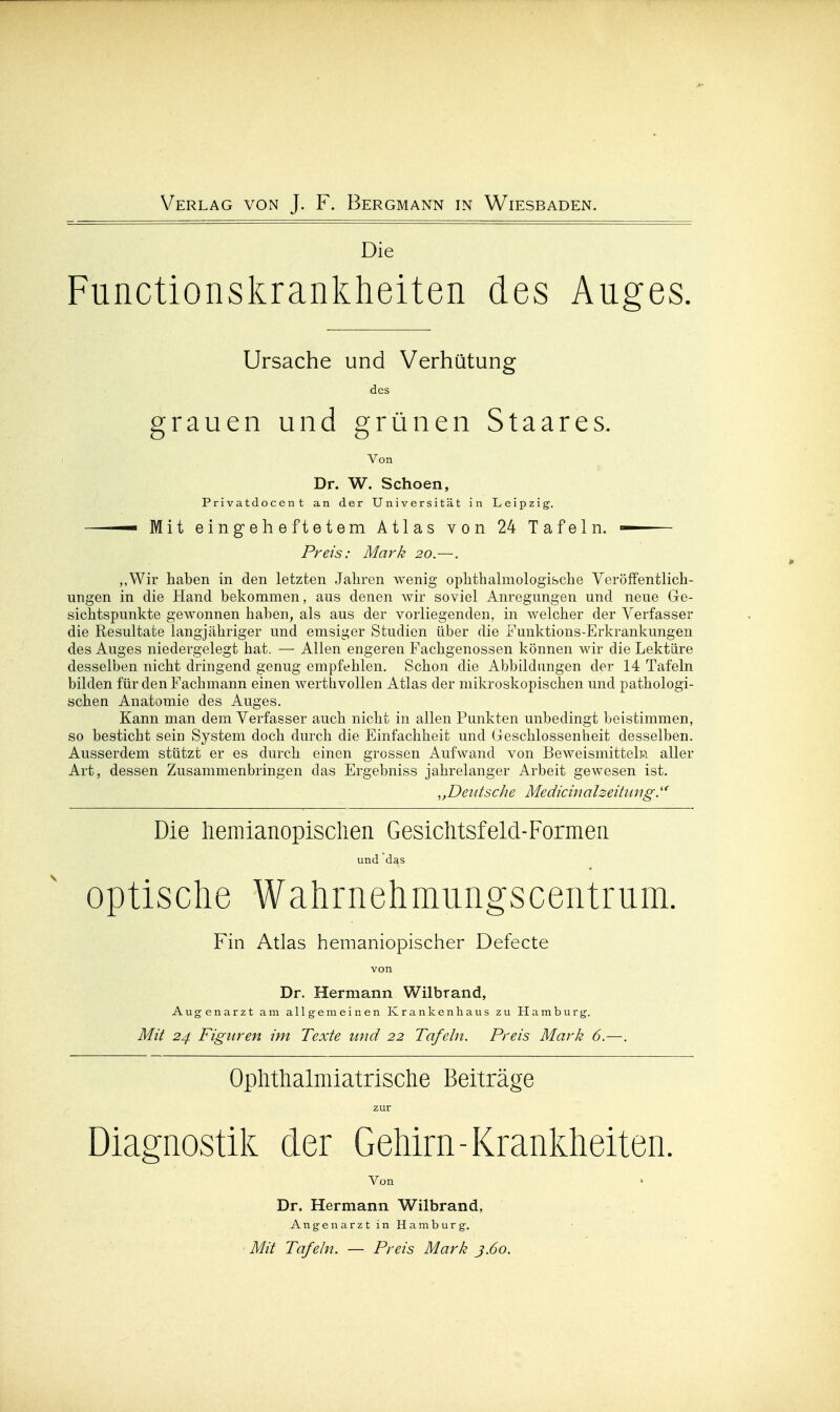 Die Functionskrankheiten des Auges. Ursache und Verhütung des grauen und grünen Staares. Von Dr. W. Schoen, Privatdocent an der Universität in Leipzig. —— Mit eingeheftetem Atlas von 24 Tafeln. — Preis: Mark 20.—. ,,Wir haben in den letzten Jahren wenig ophthalmologische Veröffentlich- ungen in die Hand bekommen, aus denen wir soviel Anregungen und neue Ge- sichtspunkte gewonnen haben, als aus der vorliegenden, in welcher der Verfasser die Resultate langjähriger und emsiger Studien über die Funktions-Erkrankungen des Auges niedergelegt hat. — Allen engeren Fachgenossen können wir die Lektüre desselben nicht dringend genug empfehlen. Schon die Abbildungen der 14 Tafeln bilden für den Fachmann einen wertlivollen Atlas der mikroskopischen und pathologi- schen Anatomie des Auges. Kann man dem Verfasser auch nicht in allen Punkten unbedingt beistimmen, so besticht sein System doch durch die Einfachheit und Geschlossenheit desselben. Ausserdem stützt er es durch einen grossen Aufwand von Beweismitteln aller Art, dessen Zusammenbringen das Ergebniss jahrelanger Arbeit gewesen ist. Deutsche Medicinalzeitimg Die liemianopisclien Gesichtsfeld-Formen und das Optische Wahrnehmiingscentrum. Fin Atlas hemaniopischer Defecte von Dr. Hermann Wilbrand, Augenarzt am allgemeinen Krankenhaus zu Hamburg. Mit 24 Figuren im Texte und 22 Tafeln. Preis Mark 6.—. Oplithalmiatrisclie Beiträge zur Diagnostik der Gehirn-Krankheiten. Von Dr. Hermann Wilbrand, Angen arztin Hamburg. Mit Tafeln. — Preis Mark 3.60.