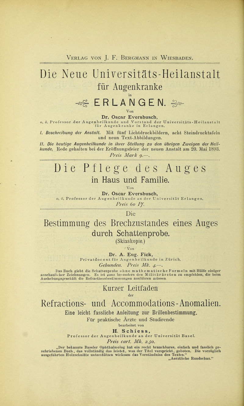 Die Neue Universitäts-Heilanstalt für Augenkranke In ERLANGEN. ^ Von Dr. Oscar Eversbusch, o. ö. Professor der Augenheilkunde und Vorstand der Universitäts-Heilanstalt für Augenkranke in Erlangen. /, Beschreibung der Anstalt Mit fünf Licbtdruckbildern, acht Steindiucktafeln und neun Text-Abbildungen. //, Die heutige Augenheilkunde in ihrer Stellung zu den übrigen Zweigen der Heil- kunde. Rede gehalten bei der Eröffnungsfeier der neuen Anstalt am 20. Mai 1893. Preis Mark 9.—. Die Pflege des Auges in Haus und Famihe. Von Dr. Oscar Eversbusch, o. ö. Professor der Augenheilkuude an der Universität Erlangen. Preis 60 Pf. Die Bestimmung des Brechzustandes eines Auges durch Sehattenprobe. (Skiaskopie.) ■ Von Dr. A. Eug. Eick, Privatdocent für Augenheilkunde in Zürich. Gebunden. Preis Mk. 4.—. Das Buch gieht die Sehattenprobe ohne niathematischeFormeln mit Hülfe einiger anschautithei' Zeichnungen. Es ist ^anz bes-oiiders den Militärärzten zu empfehlen, die beim Aushebungsgeschäft die Refractionsbestinimungen ausführen müssen. Kurzer Leitfaden der Refractions- und Accommodations-Anomalien. Eine leicht fassliehe Anleitung zur Brillenbestimmung. Für praktische Ärzte und Studirende bearbeitet von H. Schiess, Professor der Augenheilkunde an der Universität Basel. Preis cart. Mk. 2.J0. „Der bekannte Baseler Ophthalniolog hat ein recht brauchbares, einfach und fasslich ge- schriebenes Buch, das vollständig das leistet, was der Titel verspricht, geboten. Die vorzüglich ausgeführten Holzschnitte unterstützen wirksam das Verständniss des Textes. „Aerztliche Eundschau.