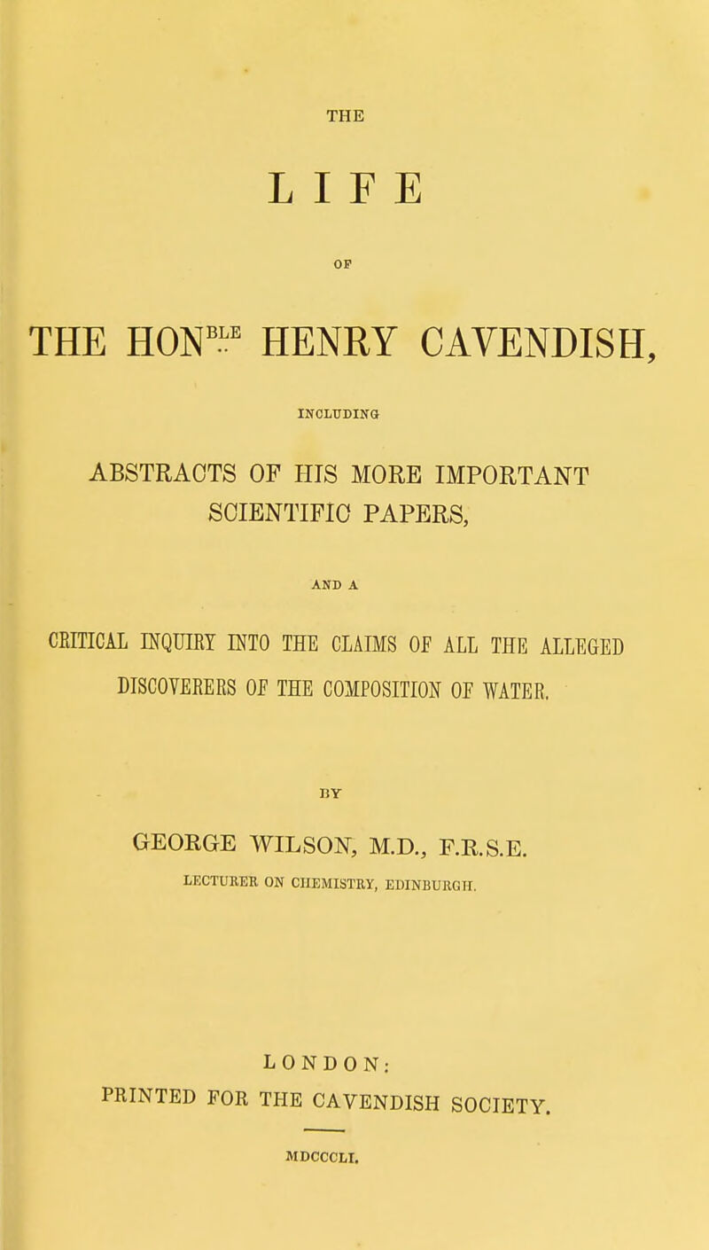 THE LIFE THE HON''.';' HENRY CAVENDISH, INCLTTDING ABSTRACTS OF HIS MORE IMPORTANT SOIENTIFIO PAPERS, AND A CEITICAL INQUIRY INTO THE CLAIMS OF ALL THE ALLEGED DISCOYERERS OE THE COMPOSITION OE WATER. GEORGE WILSON^, M.D., P.R.S.E. LECTURER ON CHEMISTRY, EDINBURGH. LONDON: PRINTED FOR THE CAVENDISH SOCIETY. MDCCCLI.