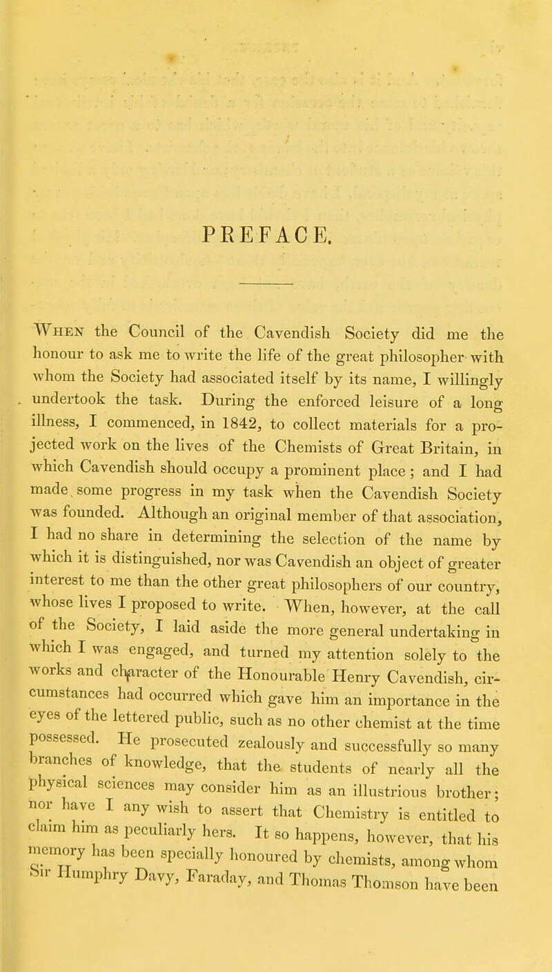 PEEFACE. When the Council of the Cavendish Society did me the honour to ask me to write the life of the great philosopher with whom the Society had associated itself by its name, I willingly undertook the task. During the enforced leisure of a long illness, I commenced, in 1842, to collect materials for a pro- jected work on the lives of the Chemists of Great Britain, in which Cavendish should occupy a prominent place ; and I had made, some progress in my task when the Cavendish Society was founded. Although an original member of that association, I had no share in determining the selection of the name by which it is distinguished, nor was Cavendish an object of greater interest to me than the other great philosophers of our country, whose lives I proposed to write. When, however, at the call of the Society, I laid aside the more general undertaking in which I was engaged, and turned my attention solely to the works and chfiracter of the Honourable Henry Cavendish, cir- cumstances had occurred which gave him an importance in the eyes of the lettered public, such as no other chemist at the time possessed. He prosecuted zealously and successfully so many branches of knowledge, that the students of nearly all the physical sciences may consider him as an iUustrious brother; nor have I any wish to assert that Chemistry is entitled to cla,m him as peculiarly hers. It so happens, however, that his memory has been specially honoured by chemists, among whom bu- Humphry Davy, Faraday, and Thomas Thomson have been