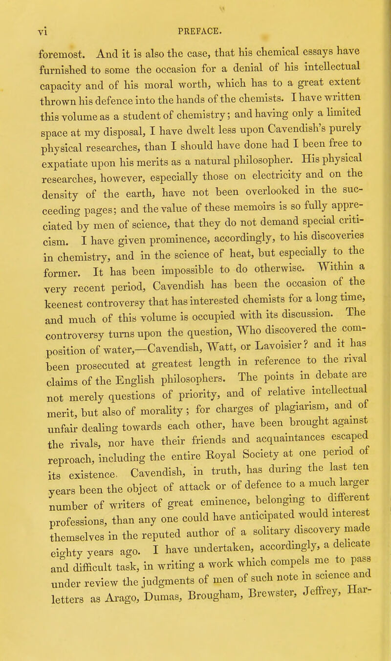 foremost. And it is also the case, that his chemical essays have furnished to some the occasion for a denial of his intellectual capacity and of his moral worth, which has to a great extent thrown his defence into the hands of the chemists. I have written this volume as a student of chemistry; and having only a limited space at my disposal, I have dwelt less upon Cavendish's purely physical researches, than I should have done had I been free to expatiate upon his merits as a natural philosopher. His physical researches, however, especially those on electricity and on the density of the earth, have not been overlooked in the suc- ceeding pages; and the value of these memoirs is so fully appre- ciated by men of science, that they do not demand special criti- cism. I have given prominence, accordingly, to his discoveries in chemistry, and in the science of heat, but especially to the former. It has been impossible to do otherwise. Within a very recent period. Cavendish has been the occasion of the keenest controversy that has interested chemists for a long time, and much of this volume is occupied with its discussion. The controversy turns upon the question, Who discovered the com- position of water,-Cavendish, Watt, or Lavoisier? and it has been prosecuted at greatest length in reference to the rival claims of the English philosophers. The points in debate are not merely questions of priority, and of relative intellectual merit, but also of morality; for charges of plagiarism, and ot unfair- dealing towards each other, have been brought agamst the rivals, nor have their friends and acquaintances escaped reproach, including the entire Koyal Society at one period of its existence. Cavendish, in truth, has during the last ten years been the object of attack or of defence to a much larger number of writers of great eminence, belonging to differen professions, than any one could have anticipated wodd interest themselves in the reputed author of a solitary discovery made eighty years ago. I have undertaken, accordingly, a delicate and difficult task, in writing a work which compels me to pass under review tJie judgments of men of such note in science and letters as Arago, Dumas, Brougham, Brewster, Jeffrey, Har-