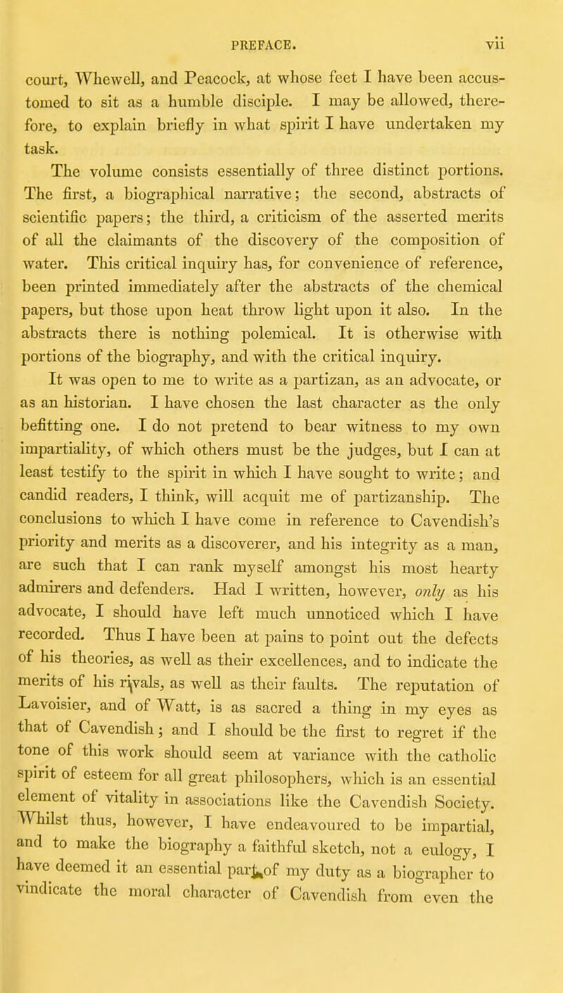 coui-t, Whewell, and Peacock, at whose feet I have been accus- tomed to sit as a humble disciple. I may be allowed, there- fore, to explain briefly in what spirit I have undertaken my task. The voliune consists essentially of three distinct portions. The first, a biographical narrative; the second, abstracts of scientific papers; the third, a criticism of the asserted merits of all the claimants of the discovery of the composition of water. This critical inquiry has, for convenience of reference, been printed immediately after the abstracts of the chemical papers, but those upon heat throw light upon it also. In the abstracts there is nothing polemical. It is otherwise with portions of the biography, and with the critical inquiry. It was open to me to write as a partizan, as an advocate, or as an historian. I have chosen the last character as the only befitting one. I do not pretend to bear witness to my own impartiaUty, of which others must be the judges, but I can at least testify to the spirit in which I have sought to write; and candid readers, I think, wiU acquit me of partizanship. The conclusions to which I have come in reference to Cavendish's priority and merits as a discoverer, and his integrity as a man, are such that I can rank myself amongst his most hearty admirers and defenders. Had I written, however, only as his advocate, I shovild have left much unnoticed which I have recorded. Thus I have been at pains to point out the defects of his theories, as well as their excellences, and to indicate the merits of his rijvals, as well as their faults. The reputation of Lavoisier, and of Watt, is as sacred a thing in my eyes as that of Cavendish; and I should be the first to regret if the tone of this work should seem at variance with the catholic spirit of esteem for all great philosophers, which is an essential element of vitality in associations like the Cavendish Society. Whilst thus, however, I have endeavoured to be impartial, and to make the biography a faithfid sketch, not a eulogy, I have deemed it an essential pari^of my duty as a biographer to vindicate the moral character of Cavendish from even the