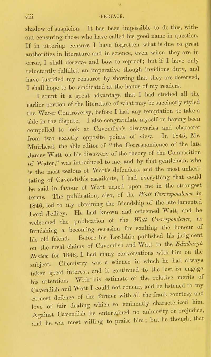 shadow of suspicion. It has been impossible to do this, with- out censuring those who have called his good name in question. If in uttering censure I have forgotten what is due to great authorities in literature and in science, even when they are in error, I shall deserve and bow to reproof; but if I have only reluctantly fulfilled an imperative though invidious duty, and have justified my censures by showing that they are deserved, I shall hope to be vindicated at the hands of my readers. I count it a great advantage that I had studied all the earlier portion of the literature of what may be succinctly styled the Water Controversy, before I had any temptation to take a side in the dispute. I also congratulate myself on having been compelled to look at Cavendish's discoveries and character from two exactly opposite points of view. In 1845, Mr. Muirhead, the able editor of the Correspondence of the late James Watt on his discovery of the theory of the Composition of Water, was introduced to me, and by that gentleman, who is the most zealous of Watt's defenders, and the most imhesi- tating of Cavendish's assaHants, I had everything that could be sSd in favour of Watt urged upon me in the strongest terms. The publication, also, of the Watt Correspondence in 1846, led to my obtaming the friendship of the late lamented Lord Jeffrey. He had known and esteemed Watt, and he welcomed the publication of the Watt Correspondence, as furnishing a becoming occasion for exalting the honour of his old friend. Before his Lordship published his judgment on the rival claims of Cavendish and Watt in the Edinburgh Review for 1848, I had many conversations with him on the subject. Chemistry was a science in which he had always taken great interest, and it continued to the last to engage his attention. With his estimate of the relative merits of Cavendish and Watt I could not concur, and he hstened to my earnest defence of the former with all the frank courtesy and love of fair dealing which so eminently characterized him. Against Cavendish he entertq-incd no animosity or prejudice, and he was most willing to praise him; but he thought that