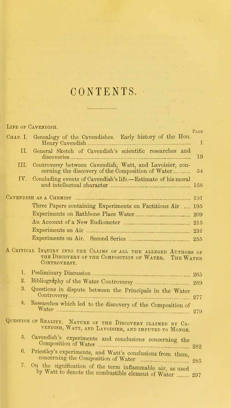 CONTENTS. Life of Cavendish. Page Chap. I. Genealogy of the Cavendishes. Early history of the Hon. Henry Cavendish 1 II. General Sketch of Cavendish's scientific researches and discoveries 19 III. Controversy between Cavendish, Watt, and Lavoisier, con- cerning the discovery of the Composition of Water 54 IV. Concluding events of Cavendish's life.—Estimate of his moral and intellectual character 158 Cavendish as a Chemist 1.91 Three Papers containing Experiments on Factitious Air .... 195 Experiments on Rathbone Place Water 209 An Account of a New Eudiometer 215 Experiments on Air 231 Experiments on Air. Second Series 255 A Cbitical Inquiry into the Claims of all the alleged Authors of THE Discovery of the Composition of Water. The Water Controversy. 1. Preliminary Discussion 265 2. Bibliography of the Water Controversy 269 3. Questions in dispute between the Principals in the Water Controversy 277 4. Researches which led to the discovery of the Composition of Water ^ 279 Question op Reality. Nature of the Discovery claimed by Ca- vendish, Watt, and Lavoisier, and imputed to Mongb. 5. Cavendish's experiments and conclusions concerninff the Composition of Water 282 6. Priestley's experiments, and Watt's conclusions from them concerning the Composition of Water '235 7. On the signification of the term inflammable air, as used by Watt to denote the combustible element of Water 297