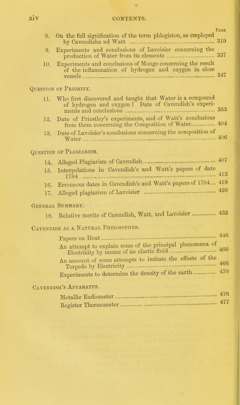 Page 8. On the full signification of the term phlogiston, as employed by Caveudisha nd Watt 319 9. Experiments and conclusions of Lavoisier concerning the production of Water from its elements 337 10. Experiments and conclusions of Monge concerning the result of the inflammation of hydi-ogen and oxygen in close vessels 347 Question of Pbioritt. 11. Who first discovered and taught that Water is a compound of hydrogen and oxygen ? Date of Cavendish's experi- ments and conclusions 353 12. Date of Priestley's experiments, and of Watt's conclusions from them concerning the Composition of Water 404 13 Date of Lavoisier's conclusions concerning the composition of Water 406 Question op Plagiarism. 14. AUeged Plagiarism of Cavendish 407 15 Interpolations in Cavendish's and Watt's papers of date 1784 16. Erroneous dates in Cavendish's and Watt's papers of 1784.... 419 17. Alleged plagiarism of Lavoisier 426 General Summary. 18. Relative merits of Cavendish, Watt, and Lavoisier 432 Cavendish as a Natural Philosopher. Papers on Heat An attempt to explain some of the principal phenomena of Electricity by means of an elastic fluid 400 An account of some attempts to imitate the effects of the Torpedo by Electricity Experiments to determine the density of the earth 470 Cavendish's Apparatus. Metallic Eudiometer ^'^ 477 Register Thermometer