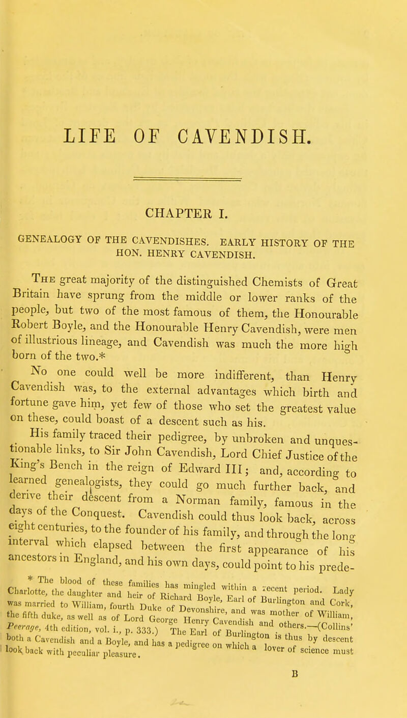 LIFE OF CAVENDISH. CHAPTER I. GENEALOGY OF THE CAVENDISHES. EARLY HISTORY OF THE HON. HENRY CAVENDISH. The great majority of the distinguished Chemists of Great Britain have sprung from the middle or lower ranks of the people, but two of the most famous of them, the Honourable Robert Boyle, and the Honourable Henry Cavendish, were men of illustrious lineage, and Cavendish was much the more high born of the two.* No one could well be more indifferent, than Henry Cavendish was, to the external advantages which birth and fortune gave him, yet few of those who set the greatest value on these, could boast of a descent such as his. _ His family traced their pedigree, by unbroken and unques- tionable Imks, to Sir John Cavendish, Lord Chief Justice of the Kmgs Bench in the reign of Edward III; and, according to learned genealogists, they could go much further back, and denve their descent from a Norman family, famous in the days of the Conquest. Cavendish could thus look back, across eight centuries to the founder of his family, and through the lono- interval which elapsed between the first appearance of hi^ ancestors in England, and his own days, could point to his prede- the fifth duke, as well of Lord to^^I 'Se:^.::„d°;t^' Peerage 4th edition, vol. L, p. 333.) The Eari of B^J^.ton is th'^T^?'' both a Cavendish and a Boyle, and has a pedigree on wU h f lovlV f ' look back with peculiar pleasure. °^ ^^<=« ^st B