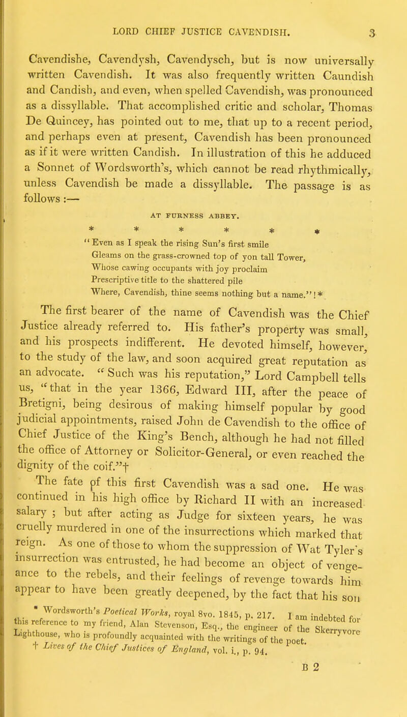 Cavendishe, Cavendysh, Cavendysch, but is now universally written Cavendish. It was also frequently written Caundish and Candish, and even, when spelled Cavendish, was pronounced as a dissyllable. That accomplished critic and scholar, Thomas De Quincey, has pointed out to me, that up to a recent period, and perhaps even at present. Cavendish has been pronounced as if it were written Candish. In illustration of this he adduced a Sonnet of Wordsworth's, which cannot be read rhythmicall)', unless Cavendish be made a dissyllable. The passage is as foUows:— AT FURNESS ABBEY. Even as I speak the rising Sun's first smile Gleams on the grass-crowned top of yon tall Tower Whose cawing occupants with joy proclaim Prescriptive title to the shattered pile Where, Cavendish, thine seems nothing but a name.!* The first bearer of the name of Cavendish was the Chief Justice already referred to. His father's property was small, and his prospects indifferent. He devoted himself, however' to the study of the law, and soon acquired great reputation as an advocate.  Such was his reputation,'^ Lord Campbell tells us, ''that in the year 1366, Edward III, after the peace of Bretigni, being desirous of makirig himself popular by good judicial appointments, raised John de Cavendish to the office of Chief Justice of the King's Bench, although he had not filled the office of Attorney or Solicitor-General, or even reached the dignity of the coif.t The fate pf this first Cavendish was a sad one. He was continued in his high office by Richard II with an increased- salary ; but after acting as Judge for sixteen years, he was cruelly murdered in one of the insurrections which marked that reign. As one of those to whom the suppression of Wat Tyler s insurrection was entrusted, he had become an object of venge- ance to the rebels, and their feelings of revenge towards him appear to have been greatly deepened, by the fact that his sou ' Wordsworth's Poetical Works, royal 8vo. 1845, p. 217. I am indebted for th.s reference o my fr.end, Alan Stevenson, Esq., the engineer of the Cry It L.ghthouse, who ,s profoundly acquainted with the writings of the poet t Lives of the Chief Justices of England, vol. i., p. 94. B 2