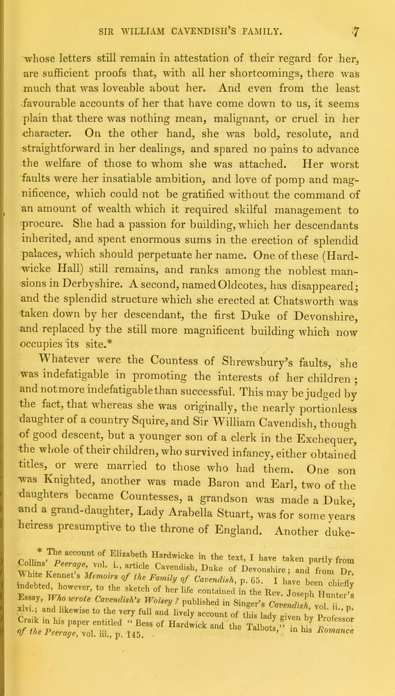 -whose letters still remain in attestation of their regard for her, are sufficient proofs that, with all her shortcomings, there was much that was loveable about her. And even from the least •favourable accounts of her that have come down to us, it seems plain that there was nothing mean, malignant, or cruel in her character. On the other hand, she was bold, resolute, and straightforward in her dealings, and spared no pains to advance the welfare of those to whom she was attached. Her worst •faults were her insatiable ambition, and love of pomp and mag- nificence, which could not be gratified without the command of an amount of wealth which it required skilful management to procure. She had a passion for building, which her descendants inherited, and spent enormous sums in the erection of splendid palaces, which should perpetuate her name. One of these (Hard- wicke Hall) still remains, and ranks among the noblest man- sions in Derbyshire. A second, namedOldcotes, has disappeared; and the splendid structure which she erected at Chatsworth was ■taken down by her descendant, the first Duke of Devonshire, ■and replaced by the still more magnificent building which now occupies its site.* Whatever were the Countess of Shrewsbury's faults, she was indefatigable in promoting the interests of her children; and not more indefatigable than successful. This may be judged by the fact, that whereas she was originally, the nearly portionless daughter of a country Squire, and Sir William Cavendish, though of good descent, but a younger son of a clerk in the Exchequer, the whole of their children, who survived infancy, either obtained titles, or were married to those who had them. One son was Knighted, another was made Baron and Earl, two of the •daughters became Countesses, a grandson was made a Duke and a grand-daughter. Lady Arabella Stuart, was for some years heiress presumptive to the throne of England. Another duke- Colliw'^P ^^''^ I t^l^ea partly from mt. K 7V T''' ^^^ Devonshire; and frol T WhU Kennet s Memo^rs of the Family of Cavendish, p. 65. I hive been dneflv indebted, however, to the sketch of her life contained in the Rev Jo enh Hut.S Essay, Wko ^^rote Ca.endis,,s Wolsey r .nUis^.a in Singer's (^^eS volTV xlv..; an hkewise to the very full and lively account of this lady^n bV P o es'so; Cra.k m h,s paper entitled  Bess of Hardwick and the Talbot! in . p of (he Peeraffe, vol iix.,-p. U5. . ^na tiie lalbots, la hia liomance