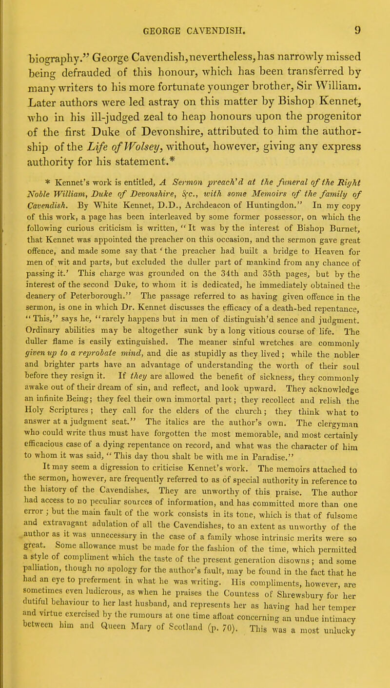 biography. George Caveridish,nevertheless,has narrowly missed being defrauded of this honour, Avhich has been transferred by many writers to his more fortunate younger brother. Sir William. Later authors were led astray on this matter by Bishop Kennet, who in his ill-judged zeal to heap honours upon the progenitor of the first Duke of Devonshire, attributed to him the author- ship of the Life ofWolsey, without, however, giving any express authority for his statement.* * Rennet's work is entitled, A Sermon preach'd at the funeral of the Right Noble William, Duke of Devonshire, SfC, with some Memoirs of the family of Cavendish. By White Kennet, D.D., Archdeacon of Huntingdon. In my copy of this work, a page has been interleaved by some former possessor, on which the following curious criticism is written,  It was by the interest of Bishop Burnet, that Kennet was appointed the preacher on this occasion, and the sermon gave great offence, and made some say that ' the preacher had built a bridge to Heaven for men of wit and parts, but excluded the duller part of mankind from any chance of passing it.' This charge was grounded on the 34th and 35th pages, but by the interest of the second Duke, to whom it is dedicated, he immediately obtained the deanery of Peterborough. The passage referred to as having given offence in the sermon, is one in which Dr. Kennet discusses the efficacy of a death-bed repentance, This, says he, rarely happens but in men of distinguish'd sence and judgment. Ordinary abilities may be altogether sunk by a long vitious course of life. The duller flame is easily extinguished. The meaner sinful wretches are commonly ffiven up to a reprobate mind, and die as stupidly as they lived; while the nobler and brighter parts have an advantage of understanding the worth of their soul before they resign it. If the;/ are allowed the benefit of sickness, they commonly awake out of their dream of sin, and reflect, and look upward. They acknowledge an infinite Being; they feel their own immortal part; they recollect and relish the Holy Scriptures ; they call for the elders of the chm-ch; they think what to answer at a judgment seat. The italics are the author's own. The clergyman who could write thus must have forgotten the most memorable, and most certainly efficacious case of a dying repentance on record, and what was the character of him to whom it was said,  This day thou shalt be with me in Paradise. It may seem a digression to criticise Kennet's work. The memoirs attached to the sermon, however, are frequently referred to as of special authority m reference to the history of the Cavendishes. They are unworthy of this praise. The author had access to no peculiar sources of information, and has committed more than one error ; but the main fault of the work consists in its tone, which is tliat of fulsome and extravagant adulation of all the Cavendishes, to an extent as unworthy of the author as it was unnecessary in the case of a family whose intrinsic merits were so great. Some allowance must be made for the fasliion of the time, which permitted a style of compliment which the taste of the present generation disowns; and some palhation, though no apology for the author's fault, may be found in the fact that he had an eye to preferment in what he was writing. His compliments, however, are sometimes even ludicrous, as when he praises the Countess of Shrewsbury for her dutiful behaviour to her last husband, and represents her as having had her temper and virtue exercised by the rumours at one time afloat concerning an undue intimacy between him and Queen Mary of Scotland (p. 70). This was a most unlucky