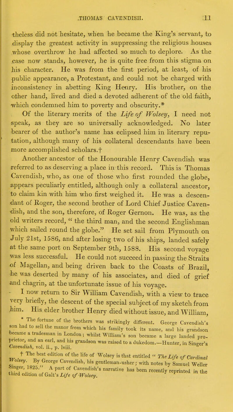 theless did not hesitate, when he became the King's servant, to display the greatest activity in suppressing the religious houses whose overthrow he had affected so much to deplore. As the .case now stands, however, he is quite free from this stigma on his character. He was from the first period, at least, of his public appearance, a Protestant, and could not be charged with inconsistency in abetting King Henry. His brother, on the other hand, lived and died a devoted adherent of the old faith, ■which condemned him to poverty and obscurity.* Of the literary merits of the Life of Wolsey, I need not speak, as they are so universally acknowledged. No later bearer of the author's name has echpsed him in literary repu- tation, although many of his collateral descendants have been more accomplished scholars.f Another ancestor of the Honourable Henry Cavendish was referred to as deserving a place in this record. This is Thomas Cavendish, who, as one of those who first rounded the globe, appears pecuharly entitled, although only a collateral ancestor, to claim kin with him who first weighed it. He was a descen- dant of Roger, the second brother of Lord Chief Justice Caven- dish, and the son, therefore, of Roger Gernon. He was, as the old writers record,  the third man, and the second Englishman which sailed round the globe. He set sail from Plymouth on July 21st, 1586, and after losing two of his ships, landed safely at the same port on September 9th, 1588. His second voyage was less successful. He could not succeed in passing the Straits of Magellan, and being driven back to the Coasts of Brazil, he was deserted by many of his associates, and died of grief and chagrin, at the unfortunate issue of his voyage. - I now return to Sir William Cavendish, with a view to trace very briefly, the descent of the special subject of my sketch from iiim. His elder brother Henry died without issue, and William, • The fortune of the brothers was strikingly difiFerent. George Cavendish's son had to sell the manor fronv which his family took its name, and his grandsou became a tradesman in London; whilst WiUiam's son became a large landed pro- prietor, and an earl, and his grandson was raised to a dukedom.-Hunter, in Sincer's Cavendish, vol. ii., p. Iviii. ^ t The best edition of the life of Wolsey is that entitled  The Life of Cardinal Wolsey. By George Cavendish, his gentleman-usher; with notes by Samuel WeUer Smger, 1825. A part of Cavendish's narrative has been recently reprinted in the third edition of Gait's Life of Wolsey. ^