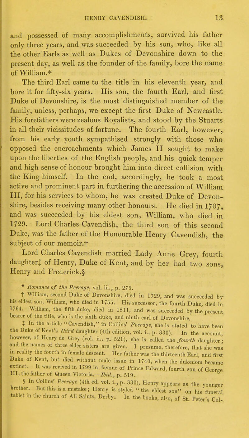 and possessed of many accomplishments, survived his father only three years, and was succeeded by his son, who, like all the other Earls as well as Dukes of Devonshire down to the present day, as well as the founder of the family, bore the name of William.* The third Earl came to the title in his eleventh year, and bore it for fifty-six years. His son, the fourth Earl, and first Duke of Devonshire, is the most distinguished member of the family, unless, perhaps, we except the first Duke of Newcastle. His forefathers were zealous Royalists, and stood by the Stuarts in all their vicissitudes of fortune. The fourth Earl, however, from his early youth sympathised strongly with those who opposed the encroachments which James II sought to make upon the liberties of the English people, and his quick temper and high sense of honour brought him into direct collision with the King himself. In the end, accordingly, he took a most active and prominent part in furthering the accession of William III, for his services to whom, he was created Duke of Devon- shire, besides receiving many other honours. He died in 1707, and was succeeded by his eldest son, William, who died in 1729. Lord Charles Cavendish, the third son of this second Duke, was the father of the Honourable Henry Cavendish, the subject of our memoir.f Lord Charles Cavendish married Lady Anne Grey, fourth daughteri of Henry, Duke of Kent, and by her had two sons, Henry and Frederick.§ * Romance of the Peerage, vol. iii., p. 276. t William, second Duke of Devonshire, died in 1729, and was succeeded by his eldest son, William, who died in 1755. His successor, the fourth Duke, died in 1764. William, the fifth duke, died in 1811, and was succeeded by the present bearer of the title, who is the sixth duke, and ninth earl of Devonshire. X In the article Cavendish, in Collins' Peerage, she is stated to have been the Duke of Kent's third daughter (4th edition, vol. i., p. 330). In the account, however, of Henry de Grey (vol. ii.. p. 521), she is caUed the fourth daughter; and the names of three elder sisters are given. I presume, therefore, that she was m reahty the fourth in female descent. Her father was the thirteenth Earl, and first Duke of Kent, but died without male issue in 1740, when the dukedom became extmct. It was revived in 1799 in favour of Prince Edward, fourth son of GeorM III, the father of Queen Victoria.—/iit?., p. 519. § In Collins' Peerage (4th ed. vol. i., p. 330), Henry appears as the youncer brother. But this is a mistake; Henry is styled the eldest son on his funeral tablet in the church of All Saints, Derby. In the books, also, of St Peter's Col