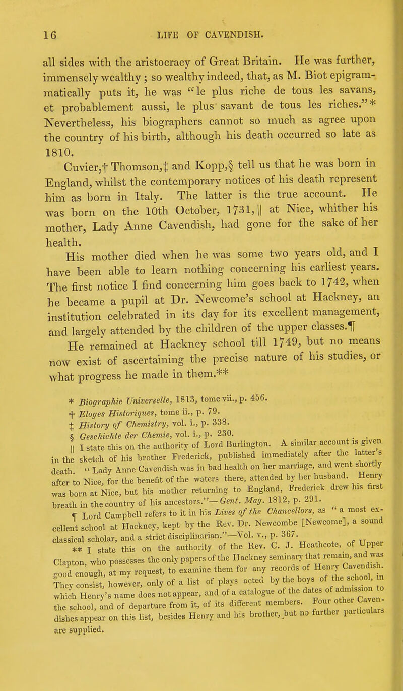 all sides with the aristocracy of Great Britain. He was further, immensely wealthy ; so wealthy indeed, that, as M. Biot epigram- matically puts it, he was le plus riche de tous les savans, et probablement aussi, le plus savant de tous les riches.* Nevertheless, his biographers cannot so much as agree upon the country of his birth, although his death occurred so late as 1810. Cuvier,t Thomson,^ and Kopp,§ tell us that he was born in England, whilst the contemporary notices of his death represent him as born in Italy. The latter is the true account. He was born on the 10th October, 1731, |1 at Nice, whither his mother, Lady Anne Cavendish, had gone for the sake of her health. His mother died when he was some two years old, and I have been able to learn nothing concerning liis earhest years. The first notice I find concerning him goes back to 1742, when he became a pupil at Dr. Newcome's school at Hackney, an institution celebrated in its day for its excellent management, and largely attended by the children of the upper classes.^ He remained at Hackney school till 1749, but no means now exist of ascertaining the precise nature of his studies, or what progress he made in them.** * BiograpUe Universelle, 1813, tomevii.,p. 456. + Eloyes Historiques, tome ii., p. 79. J History of Chemistry, vol. i., p. 338. S Geschichte der Chemie, vol. i., p. 230. _ I I state this on the authority of Lord Burlington. A similar account is given in the sketch of his brother Frederick, published immediately after the latter s death  Lady Anne Cavendish was in bad health on her marriage, and went shortly after to Nice for the benefit of the waters there, attended by her husband. Henry was born at Nice, but his mother returning to England, Frederick drew his first breathinthecountryof hisancestors.-G.K<.M«i-. 1812,p.291. H Lord Campbell refers to it in his Lives of the Chancellors, as a most ex- cellent school at Hackney, kept by the Rev. Dr. Newcombe [Newcome], a sound classical scholar, and a strict disciplinarian.—Vol. v., p. 36/. *Vi state this on the authority of the Rev. C. J. Heathcote, of Upper Clapton, who possesses the only papers of the Hackney semina.7 U-t ^a^ .^ood enough, at my request, to examine them for any records of Henry Cavend.sh. iheyc'S however,'onlyof alist of plays acted by the boys of these K.oUn whiJh Henry's name does not appear, and of a catalogue 0 the dates the school, and of departure from it, of its different members. Four other Cavcn- ^shesai^pearonthisUst, besides Henry and his brother, but no farther particulars are supplied.