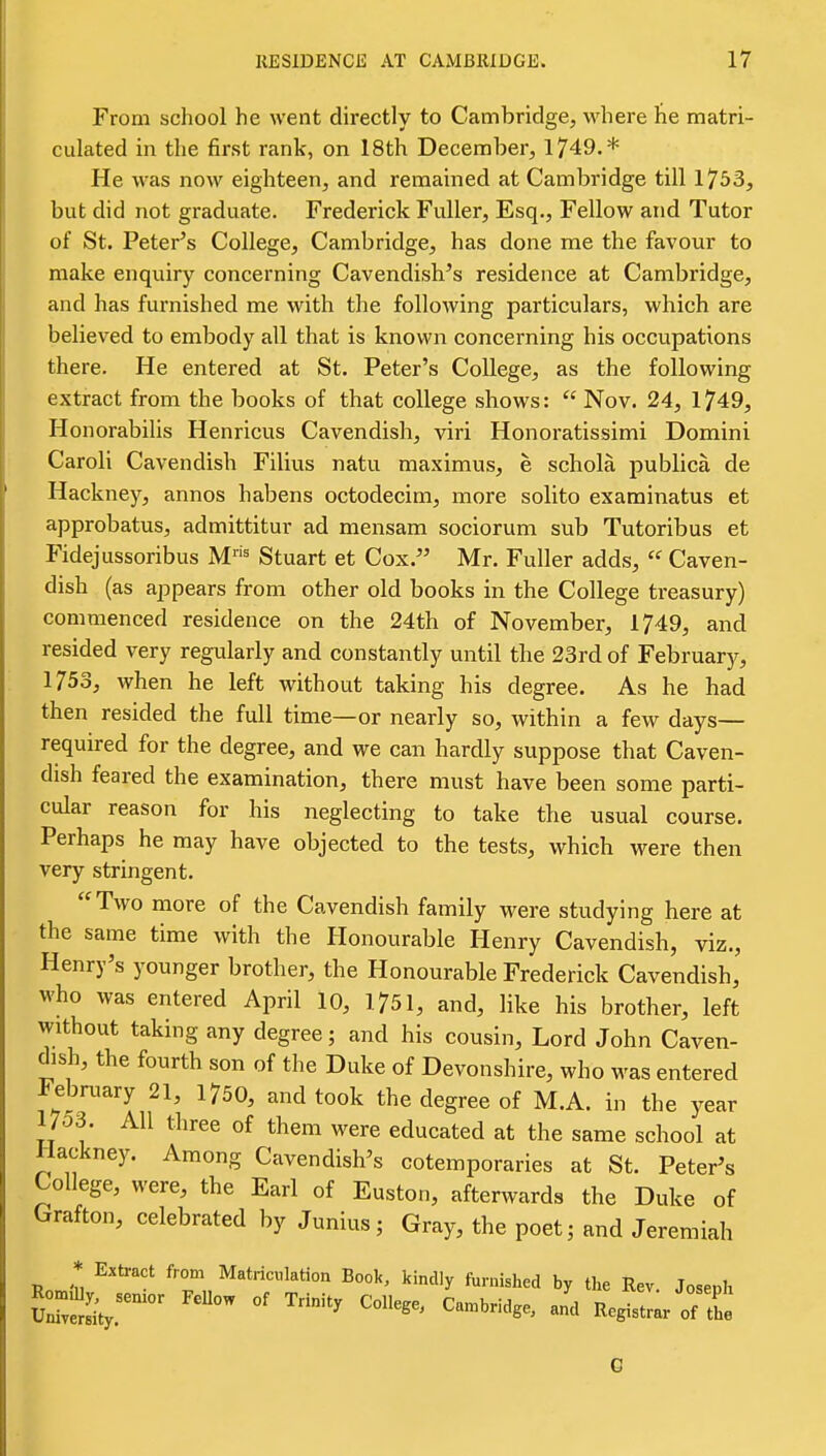 From school he went directly to Cambridge, where he matri- culated in the first rank, on 18th December, 1749.* He was now eighteen, and remained at Cambridge till 1753, but did not graduate. Frederick Fuller, Esq., Fellow and Tutor of St. Peter's College, Cambridge, has done me the favour to make enquiry concerning Cavendish's residence at Cambridge, and has furnished me with the following particulars, which are believed to embody all that is known concerning his occupations there. He entered at St. Peter's College, as the following extract from the books of that college shows:  Nov. 24, 1749, Honorabilis Henricus Cavendish, viri Honoratissimi Domini Caroli Cavendish Filius natu maximus, e schola publica de Hackney, annos habens octodecim, more solito examinatus et approbatus, admittitur ad mensam sociorum sub Tutoribus et Fidejussoribus M= Stuart et Cox. Mr. Fuller adds,  Caven- dish (as appears from other old books in the College treasury) commenced residence on the 24th of November, 1749, and resided very regularly and constantly until the 23rd of February, 1753, when he left without taking his degree. As he had then resided the full time—or nearly so, within a few days— required for the degree, and we can hardly suppose that Caven- dish feared the examination, there must have been some parti- cular reason for his neglecting to take the usual course. Perhaps he may have objected to the tests, which were then very stringent. Two more of the Cavendish family were studying here at the same time with the Honourable Henry Cavendish, viz., Henry's younger brother, the Honourable Frederick Cavendish, who was entered April 10, 1751, and, like his brother, left without taking any degree; and his cousin. Lord John Caven- dish, the fourth son of the Duke of Devonshire, who was entered Febmary 21, 1750, and took the degree of M.A. in the year 1703. All three of them were educated at the same school at Hackney. Among Cavendish's cotemporaries at St. Peter's College, were, the Earl of Euston, afterwards the Duke of Grafton, celebrated by Junius; Gray, the poet; and Jeremiah Romfll fro;^^ Matriculation Book, kindly fornislied by the Rev. Joseph Sty. ^^S>=^- of 0