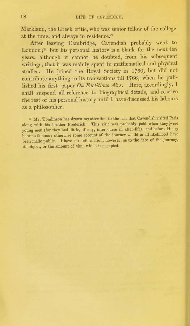 Markland, the Greek critic, who was senior fellow of the college at the time, and always in residence. After leaving Cambridge, Cavendish probably went to London ;* but his personal history is a blank for the next ten years, although it cannot be doubted, from his subsequent writings, that it was mainly spent in mathematical and physical studies. He joined the Royal Society in 1760, but did not contribute anything to its transactions till 1766, when he pub- lished his first paper On Factitious Airs. Here, accordingly, I shall suspend all reference to biographical details, and reserve the rest of his personal history until I have discussed his labours as a philosopher. * Mr. Tomlinson has drawn my attention to the fact that Cavendish visited Paris along with his brotlier Frederick. This visit was probably paid when they '.were young men (for they had little, if any, intercourse in after-life), and before Heniy became famous; otherwise some account of the journey would in all likelihood have been made public. I have no information, however, as to the date of the journey, its object, or the amount of time which it occupied.