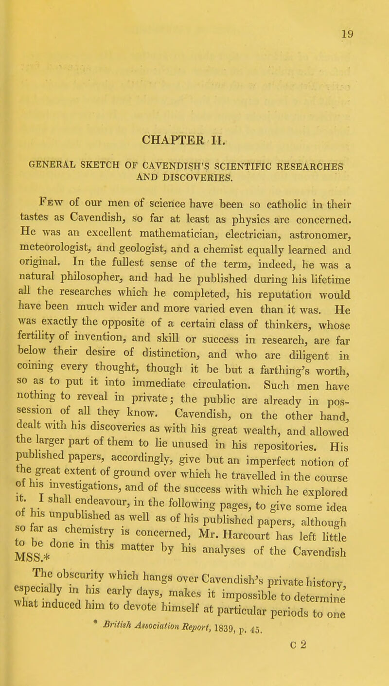 CHAPTER II. GENERAL SKETCH OF CAVENDISH'S SCIENTIFIC RESEARCHES AND DISCOVERIES. Few of our men of science have been so catholic in their tastes as Cavendish, so far at least as physics are concerned. He was an excellent mathematician, electrician, astronomer, meteorologist, and geologist, and a chemist equally learned and original. In the fullest sense of the terra, indeed, he was a natural philosopher, and had he published during his lifetime all the researches which he completed, his reputation would have been much wider and more varied even than it was. He was exactly the opposite of a certain class of thinkers, whose fertiUty of invention, and skill or success in research, are far below their desire of distinction, and who are diligent in coining every thought, though it be but a farthing's worth, so as to put it into immediate circulation. Such men have nothmg to reveal in private; the public are already in pos- session of all they know. Cavendish, on the other hand, dealt mth his discoveries as with his great wealth, and allowed the larger part of them to lie unused in his repositories. His published papers, accordingly, give but an imperfect notion of the great extent of ground over which he travelled in the course ot his investigations, and of the success with which he explored It. I shall endeavour, in the following pages, to give some idea of his unpubhshed as well as of his published papers, although so far as chemistry is concerned, Mr. Harcourt has left little MSs!* ''^^'^5^'^^ ^^^^dish The obscurity which hangs over Cavendish's private history, especially m his early days, makes it impossib e to determine ^vhat mduced him to devote himself at particular periodsT ■ Brids/i Association Report, 1839, p. 45. one C 2