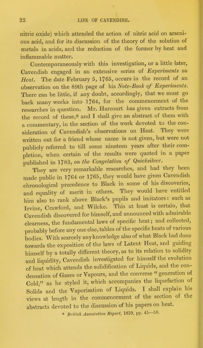 nitric oxide) which attended the action of nitric acid on arseni- ous acid, and for its discussion of the theory of the solution of metals in acids, and the reduction of the former by heat and inflammable matter. Contemporaneously with this investigation, or a little later. Cavendish engaged in an extensive series of Experiments on Heat. The date February 5, 1765, occurs in the record of an observation on the 89th page of his Note-Book of Experiments. There can be little, if any doubt, accordingly, that we must go back many weeks into 1764, for the commencement of the researches in question. Mr. Harcourt has given extracts from the record of these,* and I shall give an abstract of them with a commentary, in the section of the work devoted to the con- sideration of Cavendish's observations on Heat. They were written out for a friend whose name is not given, but were not publicly referred to till some nineteen years after their com- pletion, when certain of the results were quoted in a paper published in 1783, on the Congelation of Quicksilver. They are very remarkable researches, and had they been made public in 1764 or 1765, they would have given Cavendish chronological precedence to Black in some of his discoveries, and equality of merit in others. They would have entitled him also to rank above Black's pupils and imitators: such as Irvine, Crawford, and Wilcke. This at least is certain, that Cavendish discovered for himself, and announced with admirable clearness, the fundamental laws of specific heat; and coUected, probably before any one else, tables of the specific heats of various bodies. With scarcely any knowledge also of what Black had done towards the exposition of the laws of Latent Heat, and guiding himself by a totally different theory, as to its relation to soUdity and liquidity. Cavendish investigated for himself the evolution of heat which attends the solidification of Liquids, and the con- densation of Gases or Vapours, and the converse generation of Cold, as he styled it, which accompanies the liquefaction of Solids and the Vaporisation of Liquids. I shall explain his views at length in the commencement of the section of the abstracts devoted to the discussion of his papers on heat.