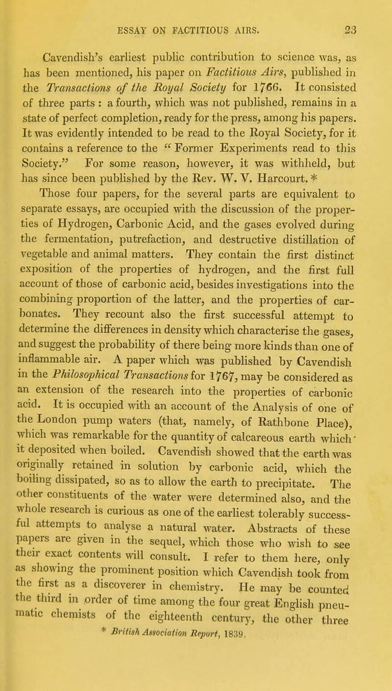 Cavendish's earliest public contribution to science was, as has been mentioned, his paper on Factitious Airs, published in the Transactions of the Royal Society for 1766. It consisted of three parts : a fourth, which was not published, remains in a state of perfect completion, ready for the press, among his papers. It was evidently intended to be read to the Royal Society, for it contains a reference to the Former Experiments read to this Society. For some reason, however, it was withheld, but has since been published by the Rev. W. V. Harcourt. * Those four papers, for the several parts are equivalent to separate essays, are occupied with the discussion of the proper- ties of Hydrogen, Carbonic Acid, and the gases evolved during the fermentation, putrefaction, and destructive distillation of vegetable and animal matters. They contain the first distinct exposition of the properties of hydrogen, and the first full account of those of carbonic acid, besides investigations into the combining proportion of the latter, and the properties of car- bonates. They recount also the first successful attempt to determine the difi^erences in density which characterise the gases, and suggest the probability of there being more kinds than one of mflammable air. A paper which was published by Cavendish in the Philosophical Transactions lor 1767? may be considered as an extension of the research into the properties of carbonic acid. It is occupied with an account of the Analysis of one of the London pump waters (that, namely, of Rathbone Place), which was remarkable for the quantity of calcareous earth which' it deposited when boiled. Cavendish showed that the earth was originally retained in solution by carbonic acid, which the boiling dissipated, so as to allow the earth to precipitate. The other constituents of the water were determined also, and the whole research is curious as one of the earliest tolerably success- ful attempts to analyse a natural water. Abstracts of these papers are given in the sequel, which those who wish to see their exact contents will consult. I refer to them here, only as showmg the prominent position which Cavendish took from the first as a discoverer in chemistry. He may be counted the third in order of time among the four great English pneu- matic chemists of the eighteenth century, the other three