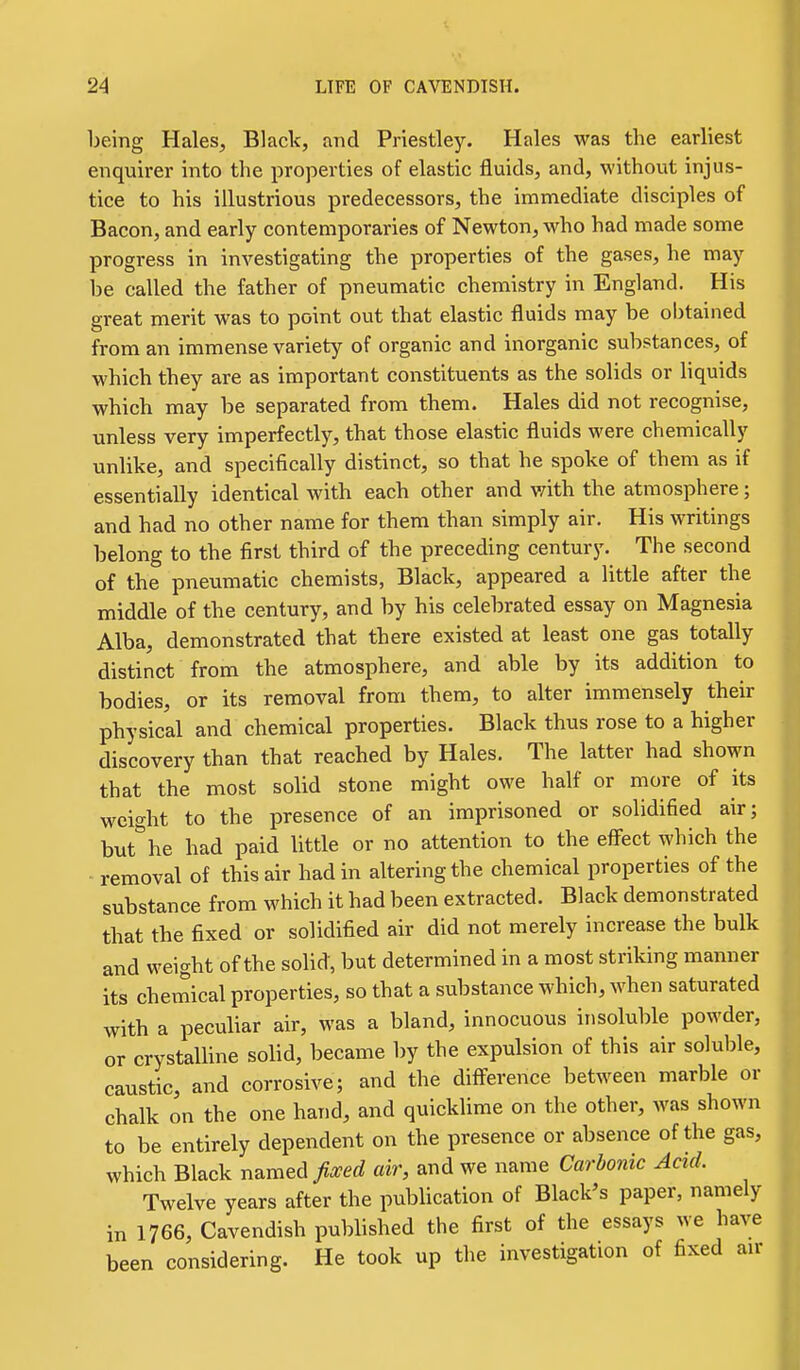 being Hales, Black, and Priestley. Hales was the earliest enquirer into the properties of elastic fluids, and, without injus- tice to his illustrious predecessors, the immediate disciples of Bacon, and early contemporaries of Newton, who had made some progress in investigating the properties of the gases, he may be called the father of pneumatic chemistry in England. His great merit was to point out that elastic fluids may be obtained from an immense variety of organic and inorganic substances, of which they are as important constituents as the solids or liquids which may be separated from them. Hales did not recognise, unless very imperfectly, that those elastic fluids were chemically unlike, and specifically distinct, so that he spoke of them as if essentially identical with each other and v/ith the atmosphere; and had no other name for them than simply air. His writings belong to the first third of the preceding century. The second of the pneumatic chemists, Black, appeared a little after the middle of the century, and by his celebrated essay on Magnesia Alba, demonstrated that there existed at least one gas totally distinct from the atmosphere, and able by its addition to bodies, or its removal from them, to alter immensely their physical and chemical properties. Black thus rose to a higher discovery than that reached by Hales. The latter had shown that the most solid stone might owe half or more of its weight to the presence of an imprisoned or solidified air; buthe had paid little or no attention to the effect which the removal of this air had in altering the chemical properties of the substance from which it had been extracted. Black demonstrated that the fixed or solidified air did not merely increase the bulk and weight of the solid, but determined in a most striking manner its chemical properties, so that a substance which, when saturated with a peculiar air, was a bland, innocuous insoluble powder, or crystalline solid, became by the expulsion of this air soluble, caustic, and corrosive; and the diff-erence between marble or chalk on the one hand, and quicklime on the other, was shown to be entirely dependent on the presence or absence of the gas, which Black named Jised air, and we name Carbonic Acid. Twelve years after the publication of Black's paper, namely in 1766, Cavendish published the first of the essays we have been considering. He took up the investigation of fixed an-