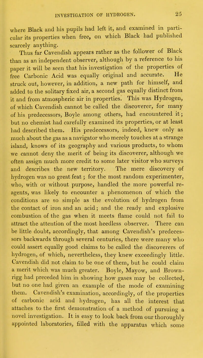 INVESTIGATION OF HYDROGEN. where Black and his pupils had left it, and examined in parti- cular its properties when free, on which Black had published scarcely anything. Thus far Cavendish appears rather as the follower of Black than as an independent observer, although by a reference to his paper it will be seen that his investigation of the properties of free Carbonic Acid was equally original and accurate. He struck out, however, in addition, a new path for hinaself, and added to the solitary fixed air, a second gas equally distinct from it and from atmospheric air in properties! This was Hydrogen, of which Cavendish cannot be called the discoverer, for many of his predecessors, Boyle among others, had encountered it; but no chemist had carefully examined its properties, or at least had described them. His predecessors, indeed, knew only as much about the gas as a navigator who merely touches at a strange island, knows of its geography and various products, to whom we cannot deny the merit of being its discoverer, although we often assign much more credit to some later visitor who surveys and describes the new territory. The mere discovery of hydrogen was no great feat; for the most random experimenter, who, with or without purpose, handled the more powerful re- agents, was likely to encounter a phenomenon of which the conditions are so simple as the evolution of hydrogen from the contact of iron and an acid; and the ready and explosive combustion of the gas when it meets flame could not fail to attract the attention of the most heedless observer. There can be little doubt, accordingly, that among Cavendish's predeces- sors backwards through several centuries, there were many who could assert equally good claims to be called the discoverers of hydrogen, of which, nevertheless, they knew exceedingly little. Cavendish did not claim to be one of them, but he could claim a merit which was much greater, Boyle, Mayow, and Brown- rigg had preceded him in showing how gases may be collected, but no one had given an example of the mode of examining them. Cavendish's examination, accordingly, of the properties of carbonic acid and hydrogen, has all the interest that attaches to the first demonstration of a method of pursuing a novel investigation. It is easy to look back from our thoroughly appointed laboratories, filled with the apparatus which some