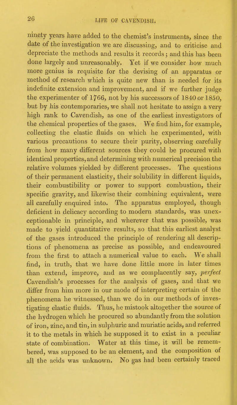 ninety years have added to the chemist's instruments, since the date of the investigation we are discussing, and to criticise and depreciate the methods and results it records; and this has been done largely and unreasonably. Yet if we consider how much more genius is requisite for the devising of an apparatus or method of research which is quite new than is needed for its indefinite extension and improvement, and if we further judge the experimenter of 1766, not by his successors of 1840 or 1850, but by his contemporaries, we shall not hesitate to assign a very high rank to Cavendish, as one of the earliest investigators of the chemical properties of the gases. We find him, for example, collecting the elastic fluids on which he experimented, with various precautions to secure their purity, observing carefully from how many different sources they could be procured with identical properties, and determining with numerical precision the relative volumes yielded by dififerent processes. The questions of their permanent elasticity, their solubility in different liquids, their combustibility or power to support combustion, their specific gravity, and likewise their combining equivalent, were all carefuUy enquired into. The apparatus employed, though deficient in delicacy according to modern standards, was unex- ceptionable in principle, and wherever that was possible, was made to yield quantitative results, so that this earliest analyst of the gases introduced the principle of rendering all descrip- tions of phenomena as precise as possible, and endeavoured from the first to attach a numerical value to each. We shall find, in truth, that we have done little more in later times than extend, improve, and as we complacently say, perfect Cavendish's processes for the analysis of gases, and that we differ from him more in our mode of interpreting certain of the phenomena he witnessed, than we do in our methods of inves- tigating elastic fluids. Thus, he mistook altogether the source of the hydrogen which he procured so abundantly from the solution of iron, zinc, and tin, in sulphuric and muriatic acids, and referred it to the metals in which he supposed it to exist in a peculiar state of combination. Water at this time, it will be remem- bered, was supposed to be an element, and the composition of all the acids was unknown. No gas had been certainly traced