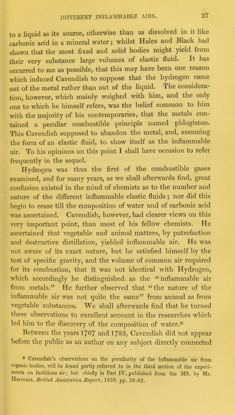 DIFFERENT INFLAMMABLE AIBS. to a liquid as its source, otherwise than as dissolved in it like carbonic acid in a mineral water; whilst Hales and Black had shown that the most fixed and solid bodies might yield from their very substance large volumes of elastic fluid. It has occurred to me as possible, that this may have been one reason which induced Cavendish to suppose that the hydrogen came out of the metal rather than out of the liquid. The considera- tion, however, which mainly weighed with him, and the only one to which he himself refers, was the belief common to him vnth. the majority of his contemporaries, that the metals con- tained a peculiar combustible principle named phlogiston. This Cavendish supposed to abandon the metal, and, assuming the form of an elastic fluid, to show itself as the inflammable air. To his opinions on this point I shall have occasion to refer frequently in the sequel. Hydrogen was thus the first of the combustible gases examined, and for many years, as we shall afterwards find, great confusion existed in the mind of chemists as to the number and nature of the difierent inflammable elastic fluids; nor did this begin to cease till the composition of water and of carbonic acid was ascertained. Cavendish, however, had clearer views on this very important point, than most of his fellow chemists. He ascertained that vegetable and animal matters, by putrefaction and destructive distillation, yielded inflammable air. He was not aware of its exact nature, but he satisfied himself by the test of specific gravity, and the volume of common air required for its combustion, that it was not identical with Hydrogen, which accordingly he distinguished as the inflammable air from metals. He further observed that the nature of the inflammable air was not quite the same from animal as from vegetable substances. We shall afterwards find that he turned these observations to excellent account in the researches which led him to the discovery of the composition of water.* Between the years 1767 and 1783, Cavendish did not appear before the public as an author on any subject directly connected * Cavendish's observations on the peculiarity of the inflammable air from organic bodies, will be found partly referred to in the third section of the experi- ments on factitious air; but chiefly in Part IV, published from the MS, by Mr. Harcourt, British Association Report, 1839, pp. 58-62,