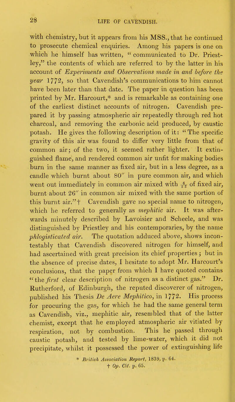 with chemistry, but it appears from his MSS., that he continued to prosecute chemical enquiries. Among his papers is one on which he himself has written,  communicated to Dr. Priest- ley, the contents of which are referred to by the latter in his account of Experiments and Observations made in and before the year 1772, so that Cavendish's communications to him cannot have been later than that date. The paper in question has been printed by Mr. Harcourt,* and is remarkable as containing one of the earliest distinct accounts of nitrogen. Cavendish pre- pared it by passing atmospheric air repeatedly through red hot charcoal, and removing the carbonic acid produced, by caustic potash. He gives the following description of it:  The specific gravity of this air was found to differ very little from that of common air; of the two, it seemed rather lighter. It extin- guished flame, and rendered common air unfit for making bodies burn in the same manner as fixed air, but in a less degree, as a candle which burnt about 80 in pure common air, and which went out immediately in common air mixed with -^-^ of fixed air, burnt about 26 in common air mixed with the same portion of this burnt air.t Cavendish gave no special name to nitrogen, which he referred to generally as mephitic air. It was after- wards minutely described by Lavoisier and Scheele, and was distinguished by Priestley and his contemporaries, by the name phlogisticated air. The quotation adduced above, shows incon- testably that Cavendish discovered nitrogen for himself, and had ascertained with great precision its chief properties ; but in the absence of precise dates, I hesitate to adopt Mr. Harcourt's conclusions, that the paper from which I have quoted contains  the first clear description of nitrogen as a distinct gas. Dr. Rutherford, of Edinburgh, the reputed discoverer of nitrogen, published his Thesis De Aere Mephitico, in 1772. His process for procm'ing the gas, for which he had the same general term as Cavendish, viz., mephitic air, resembled that of the latter chemist, except that he employed atmospheric air vitiated by respiration, not by combustion. This he passed through caustic potash, and tested by lime-water, which it did not precipitate, whilst it possessed the power of extinguishing Ufe * British Association Report, 1839, p. 64. t Op. at. p. 65.