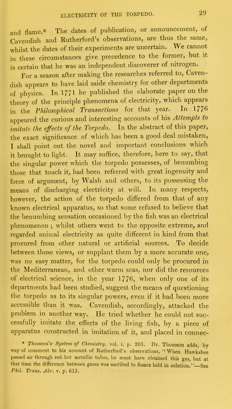 ELECTRICITY OF THE TORPEDO. and flame * The dates of publication, or announcement, of Cavendish and Rutherford's observations, are thus the same, whilst the dates of their experiments are uncertain. We cannot in these circumstances give precedence to the former, but it is certain that he was an independent discoverer of nitrogen. For a season after making the researches referred to, Caven- dish appears to have laid aside chemistry for other departments of physics. In 1771 he published the elaborate paper on the theory of the principle phenomena of electricity, which appears in the Philosophical Transactions for that year. In 1776 appeared the curious and interesting accounts of his Attempts to imitate the effects of the Torpedo. In the abstract of this paper, the exact significance of which has been a good deal mistaken, I shall point out the novel and important conclusions which it brought to light. It may suffice, therefore, here to say, that the .singular power which the torpedo possesses, of benumbing those that touch it, had been referred with great ingenuity and force of argument, by Walsh and others, to its possessing the means of discharging electricity at will. In many respects, however, the action of the torpedo differed from that of any kno^vn electrical apparatus, so that some refused to believe that the benumbing sensation occasioned by the fish was an electrical phenomenon; whilst others went to the opposite extreme, and regarded animal electricity as quite different in kind from that procured from other natural or artificial sources. To decide between those views, or supplant them by a more accurate one, was no easy matter, for the torpedo could only be procured in the Mediterranean, and other warm seas, nor did the resources of electrical science, in the year 1776, when only one of its departments had been studied, suggest the means of questioning the torpedo as to its singular powers, even if it had been more accessible than it was. Cavendish, accordingly, attacked the problem in another way. He tried whether he could not suc- cessfully imitate the effects of the living fish, by a piece of apparatus constructed in imitation of it, and placed in connec- * Thomson's System of Chemistry, vol. i. p. 203. Dr. Thomson adds, by way of comment to his account of Rutherford's observations,  When Hawksbee passed air through red-hot metallic tubes, he must have obtained this gas, but at that time the difference between gases was ascribed to fumes held in solution. See Phil. Trans. Abr. v. p. 613.