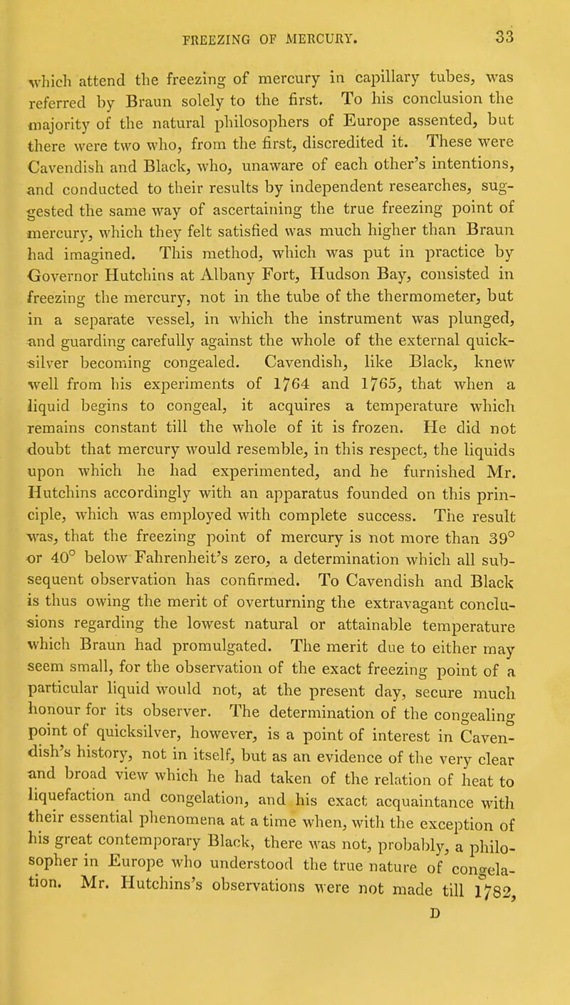 which attend the freezing of mercury in capillary tubes, was referred by Braun solely to the first. To his conclusion the majority of the natural philosophers of Europe assented, but there were two who, from the first, discredited it. These were Cavendish and Black, who, unaware of each other's intentions, and conducted to their results by independent researches, sug- gested the same way of ascertaining the true freezing point of mercury, which they felt satisfied was much higher than Braun had imagined. This method, which was put in practice by Governor Hutchins at Albany Fort, Hudson Bay, consisted in freezing the mercury, not in the tube of the thermometer, but in a separate vessel, in which the instrument was plunged, ■and guarding carefully against the whole of the external quick- •silver becoming congealed. Cavendish, like Black, knew well from his exjieriments of 1764 and 1765, that when a liquid begins to congeal, it acquires a temperature which remains constant till the whole of it is frozen. He did not doubt that mercury would resemble, in this respect, the liquids upon which he had experimented, and he furnished Mr. Hutchins accordingly with an apparatus founded on this prin- ciple, which was employed with complete success. The result was, that the freezing point of mercury is not more than 39° or 40° below Fahrenheit's zero, a determination which all sub- sequent observation has confirmed. To Cavendish and Black is thus owing the merit of overturning the extravagant conclu- sions regarding the lowest natural or attainable temperature which Braun had promulgated. The merit due to either may seem small, for the observation of the exact freezing point of a particular liquid would not, at the present day, secure much honour for its observer. The determination of the congealing point of quicksilver, however, is a point of interest in Caven- dish's history, not in itself, but as an evidence of the very clear and broad view which he had taken of the relation of heat to liquefaction and congelation, and his exact acquaintance with their essential phenomena at a time when, with the exception of his great contemporary Black, there was not, probably, a philo- sopher in Europe who understood the true nature of congela- tion. Mr. Hutchins's observations were not made till 1782, D