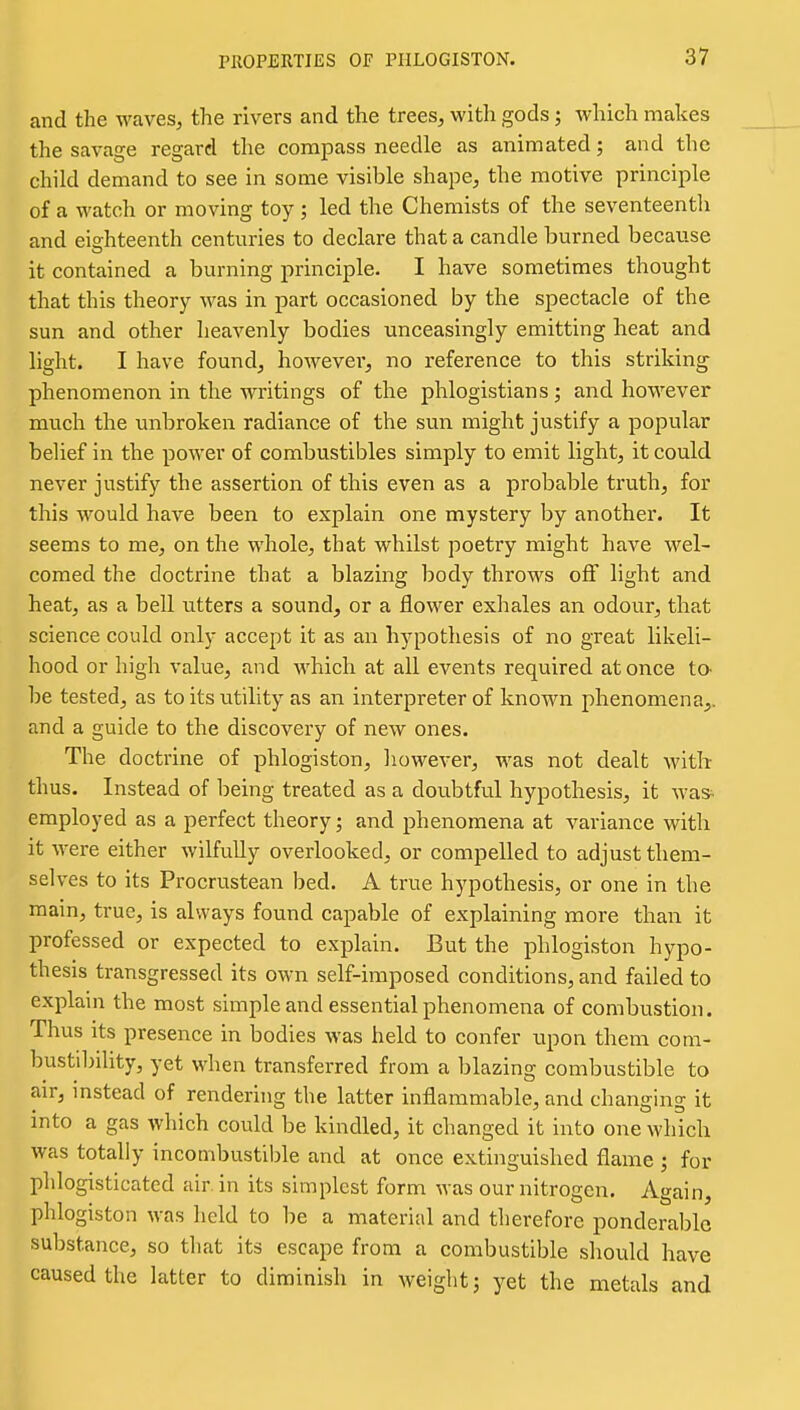 and the waves, the rivers and the trees, with gods; which makes the savage regard the compass needle as animated; and the child demand to see in some visible shape, the motive principle of a watch or moving toy ; led the Chemists of the seventeenth and eighteenth centuries to declare that a candle burned because it contained a burning principle. I have sometimes thought that this theory was in part occasioned by the spectacle of the sun and other heavenly bodies unceasingly emitting heat and light. I have found, however, no reference to this striking phenomenon in the writings of the phlogistians j and however much the unbroken radiance of the sun might justify a popular belief in the power of combustibles simply to emit light, it could never justify the assertion of this even as a probable truth, for this would have been to explain one mystery by another. It seems to me, on the whole, that whilst poetry might have wel- comed the doctrine that a blazing body throws off light and heat, as a bell utters a sound, or a flower exhales an odour, that science could only accept it as an h^^pothesis of no great likeli- hood or high value, and which at all events required at once to- be tested, as to its utility as an interpreter of known phenomena,, and a guide to the discovery of new ones. The doctrine of phlogiston, however, was not dealt with thus. Instead of being treated as a doubtful hypothesis, it was^ employed as a perfect theory; and phenomena at variance with it were either wilfully overlooked, or compelled to adjust them- selves to its Procrustean bed. A true hypothesis, or one in the main, true, is always found capable of explaining more than it professed or expected to explain. But the phlogiston hypo- thesis transgressed its own self-imposed conditions, and failed to explain the most simple and essential phenomena of combustion. Thus its presence in bodies was held to confer upon them com- busti1)ihty, yet when transferred from a blazing combustible to air, instead of rendering the latter inflammable, and changing it into a gas which could be kindled, it changed it into one which was totally incombustible and at once extinguished flame ; for plilogisticated air. in its simplest form was our nitrogen. Again, phlogiston was held to be a material and therefore ponderable substance, so that its escape from a combustible should have caused the latter to diminish in Aveight; yet the metals and