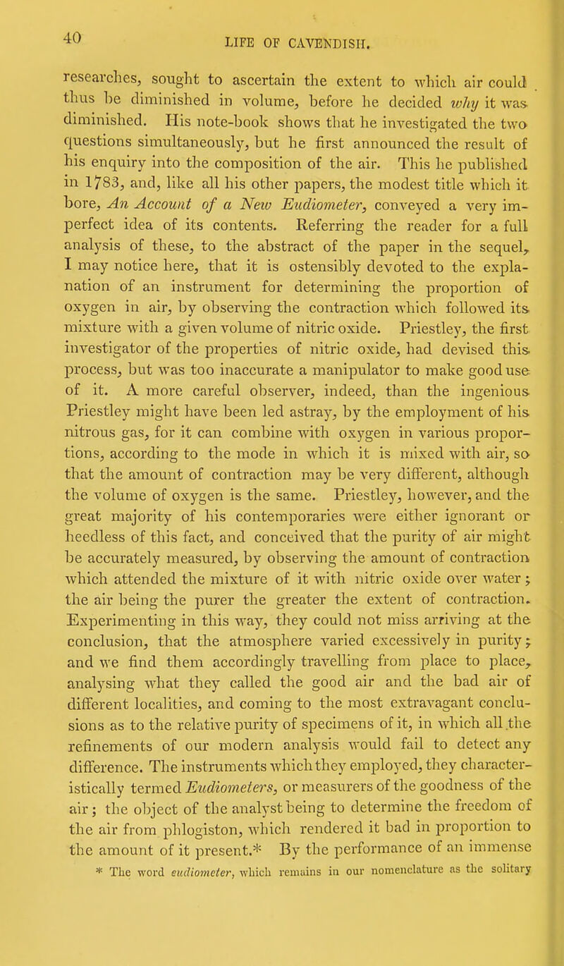 researches, sought to ascertain the extent to which air could thus be diminished in volume, before he decided why it was- diminished. His note-book shows that he investigated the two questions simultaneously, but he first announced the result of his enquiry into the composition of the air. This he published in 1783, and, like all his other papers, the modest title which it bore. An Account of a Neiv Eudiometer, conveyed a very im- perfect idea of its contents. Referring the reader for a full analysis of these, to the abstract of the paper in the sequel^ I may notice here, that it is ostensibly devoted to the expla- nation of an instrument for determining the proportion of oxygen in air, by observing the contraction which followed its mixture with a given volume of nitric oxide. Priestley, the first investigator of the properties of nitric oxide, had devised this, process, but was too inaccurate a manipulator to make good use of it. A more careful observer, indeed, than the ingenious- Priestley might have been led astray, by the employment of his nitrous gas, for it can combine with oxygen in various propor- tions, according to the mode in which it is mixed with air, so that the amount of contraction may be very different, although the volume of oxj'-gen is the same. Priestley, however, and the great majority of his contemporaries were either ignorant or heedless of this fact, and conceived that the purity of air might be accurately measured, by observing the amount of contraction which attended the mixture of it with nitric oxide over water ; the air being the purer the greater the extent of contraction. Experimenting in this way, they could not miss ai-riving at the conclusion, that the atmosphere varied excessively in purity j and we find them accordingly travelling from place to place, analysing what they called the good air and the bad air of different localities, and coming to the most extravagant conclu- sions as to the relative purity of specimens of it, in which all the refinements of our modern analysis would fail to detect any difference. The instruments which they employed, they character- istically termed Eudiometers, or measurers of the goodness of the air; the object of the analyst being to determine the freedom of the air from phlogiston, which rendered it bad in proportion to the amount of it present.* By the performance of an immense * The word eudiometer, which reniuins in our nomenclature as the solitary