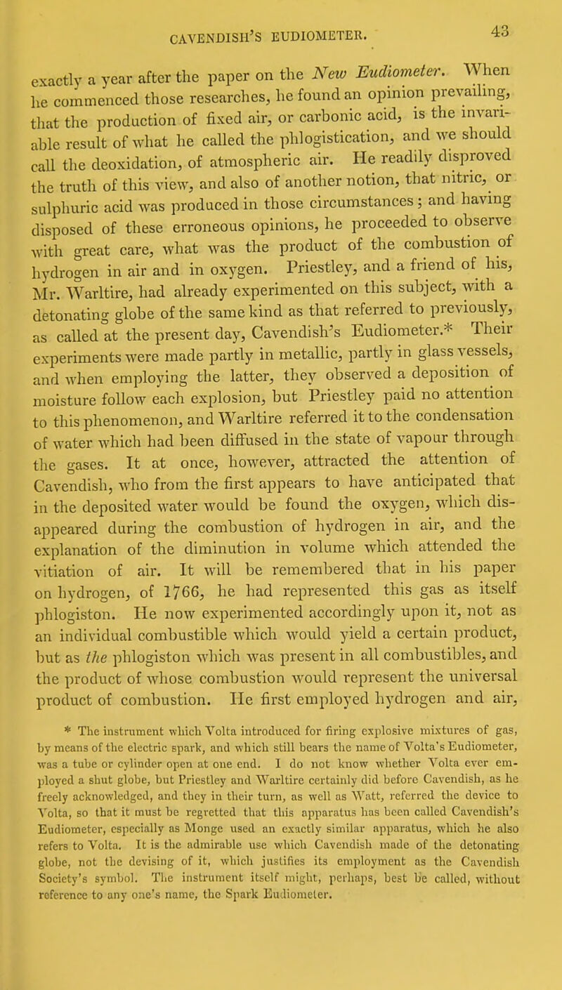 cavendish's eudiometer. exactly a year after the paper on the New Eudiometer. When he commenced those researches, he found an opinion prevadmg, that the production of fixed air, or carbonic acid, is the invari- able result of what he called the phlogistication, and we should call the deoxidation, of atmospheric air. He readily disproved the truth of this view, and also of another notion, that nitnc,^ or sulphuric acid was produced in those circumstances; and having disposed of these erroneous opinions, he proceeded to observe with great care, what was the product of the combustion of hydrogen in air and in oxygen. Priestley, and a friend of his, Mr. Warltire, had already experimented on this subject, with a detonating globe of the same kind as that referred to previously, as caUed at the present day. Cavendish's Eudiometer.* Their experiments were made partly in metallic, partly in glass vessels, and when employing the latter, they observed a deposition^ of moisture foUow each explosion, but Priestley paid no attention to this phenomenon, and Warltire referred it to the condensation of water which had been diffused in the state of vapour through the gases. It at once, however, attracted the attention of Cavendish, who from the first appears to have anticipated that in the deposited water would be found the oxygen, which dis- appeared during the combustion of hydrogen in air, and the explanation of the diminution in volume which attended the vitiation of air. It will be remembered that in his paper on hydrogen, of 1766, he had represented this gas as itself phlogiston. He now experimented accordingly upon it, not as an individual combustible which would yield a certain product, but as the phlogiston which was present in all combustibles, and the product of whose combustion would represent the universal product of combustion. He first employed hydrogen and air, * The instrument which Volta introduced for firing explosive mixtures of gas, by means of the electric spark, and which still bears the name of Volta's Eudiometer, was a tube or cylinder open at one end. I do not know whether Volta ever em- ployed a shut globe, but Priestley and Warltire certainly did before Cavendish, as he freely acknowledged, and they in their turn, as well as Watt, i-eferred the device to Volta, so that it must be regretted that this apparatus has been called Cavendish's Eudiometer, especially as Monge used an exactly similar apparatus, which he also refers to Volta, It is the admirable use which Cavendish made of the detonating globe, not the devising of it, which justifies its employment as the Cavendish Society's symbol. The instrument itself might, perhaps, best be called, without reference to any one's name, the Spark Eudiometer.