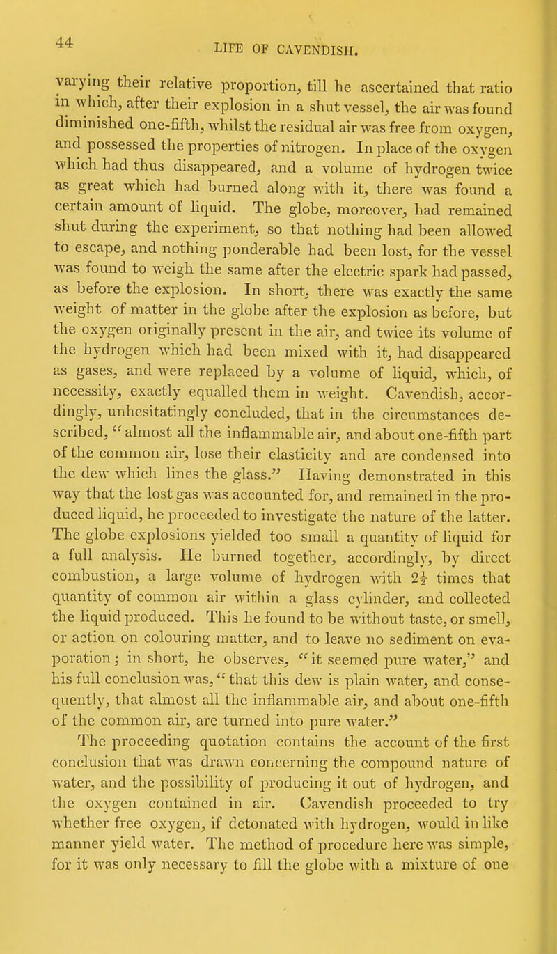 LIFE OF CAVENDISH. varying their relative proportion, till he ascertained that ratio in which, after their explosion in a shut vessel, the air was found diminished one-fifth, whilst the residual air was free from oxygen, and possessed the properties of nitrogen. In place of the oxygen which had thus disappeared, and a volume of hydrogen twice as great which had burned along with it, there Avas found a certain amount of hquid. The globe, moreover, had remained shut during the experiment, so that nothing had been allowed to escape, and nothing ponderable had been lost, for the vessel was found to weigh the same after the electric spark had passed, as before the explosion. In short, there was exactly the same weight of matter in the globe after the explosion as before, but the oxygen originally present in the air, and twice its volume of the hydrogen which had been mixed with it, had disappeared as gases, and were replaced by a volume of liquid, which, of necessity, exactly equalled them in weight. Cavendish, accor- dingly, unhesitatingly concluded, that in the circumstances de- scribed,  almost all the inflammable air, and about one-fifth part of the common air, lose their elasticity and are condensed into the dew which lines the glass. Having demonstrated in this way that the lost gas was accounted for, and remained in the pro- duced liquid, he proceeded to investigate the nature of the latter. The globe explosions yielded too small a quantity of liquid for a full analysis. He burned together, accordingly, by direct combustion, a large volume of hydrogen with 2i times that quantity of common air within a glass cylinder, and collected the liquid produced. This he found to be without taste, or smell, or action on colouring matter, and to leave no sediment on eva- poration ; in short, he observes,  it seemed pure water,'^ and his full conclusion was, that this dew is plain water, and conse- quently, that almost all the inflammable air, and about one-fifth of the common air, are turned into pure water.^* The proceeding quotation contains the account of the first conclusion that was drawn concerning the compound nature of water, and the possibility of producing it out of hydrogen, and the oxygen contained in air. Cavendish proceeded to try whether free oxygen, if detonated with hydrogen, would in like manner yield water. The method of procedure here was simple, for it was only necessary to fill the globe with a mixture of one