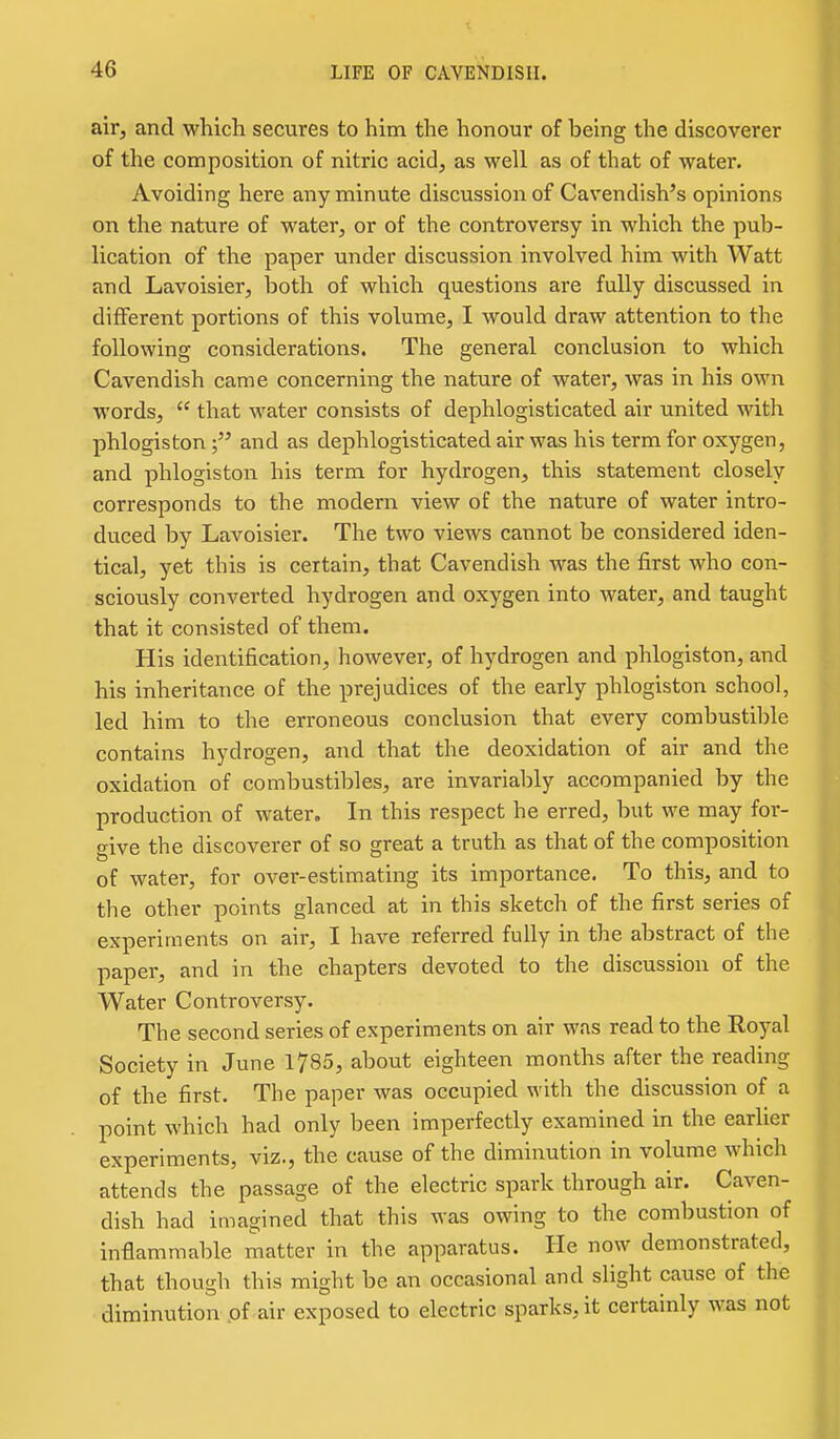 air, and which secures to him the honour of being the discoverer of the composition of nitric acid, as well as of that of water. Avoiding here any minute discussion of Cavendish's opinions on the nature of water, or of the controversy in which the pub- lication of the paper under discussion involved him with Watt and Lavoisier, both of which questions are fully discussed in different portions of this volume, I would draw attention to the following considerations. The general conclusion to which Cavendish came concerning the nature of water, was in his own words,  that water consists of dephlogisticated air united with phlogistonand as dephlogisticated air was his term for oxygen, and phlogiston his term for hydrogen, this statement closely corresponds to the modern view of the nature of water intro- duced by Lavoisier. The two views cannot be considered iden- tical, yet this is certain, that Cavendish was the first who con- sciously converted hydrogen and oxygen into water, and taught that it consisted of them. His identification, however, of hydrogen and phlogiston, and his inheritance of the prejudices of the early phlogiston school, led him to the erroneous conclusion that every combustible contains hydrogen, and that the deoxidation of air and the oxidation of combustibles, are invariably accompanied by the production of water. In this respect he erred, but we may for- give the discoverer of so great a truth as that of the composition of water, for over-estimating its importance. To this, and to the other points glanced at in this sketch of the first series of experiments on air, I have referred fully in the abstract of the paper, and in the chapters devoted to the discussion of the Water Controversy. The second series of experiments on air was read to the Royal Society in June 1785, about eighteen months after the reading of the first. The paper was occupied with the discussion of a point which had only been imperfectly examined in the earlier experiments, viz., the cause of the diminution in volume which attends the passage of the electric spark through air. Caven- dish had imagined that this was owing to the combustion of inflammable matter in the apparatus. He now demonstrated, that though this might be an occasional and slight cause of the diminution pf air exposed to electric sparks, it certainly was not