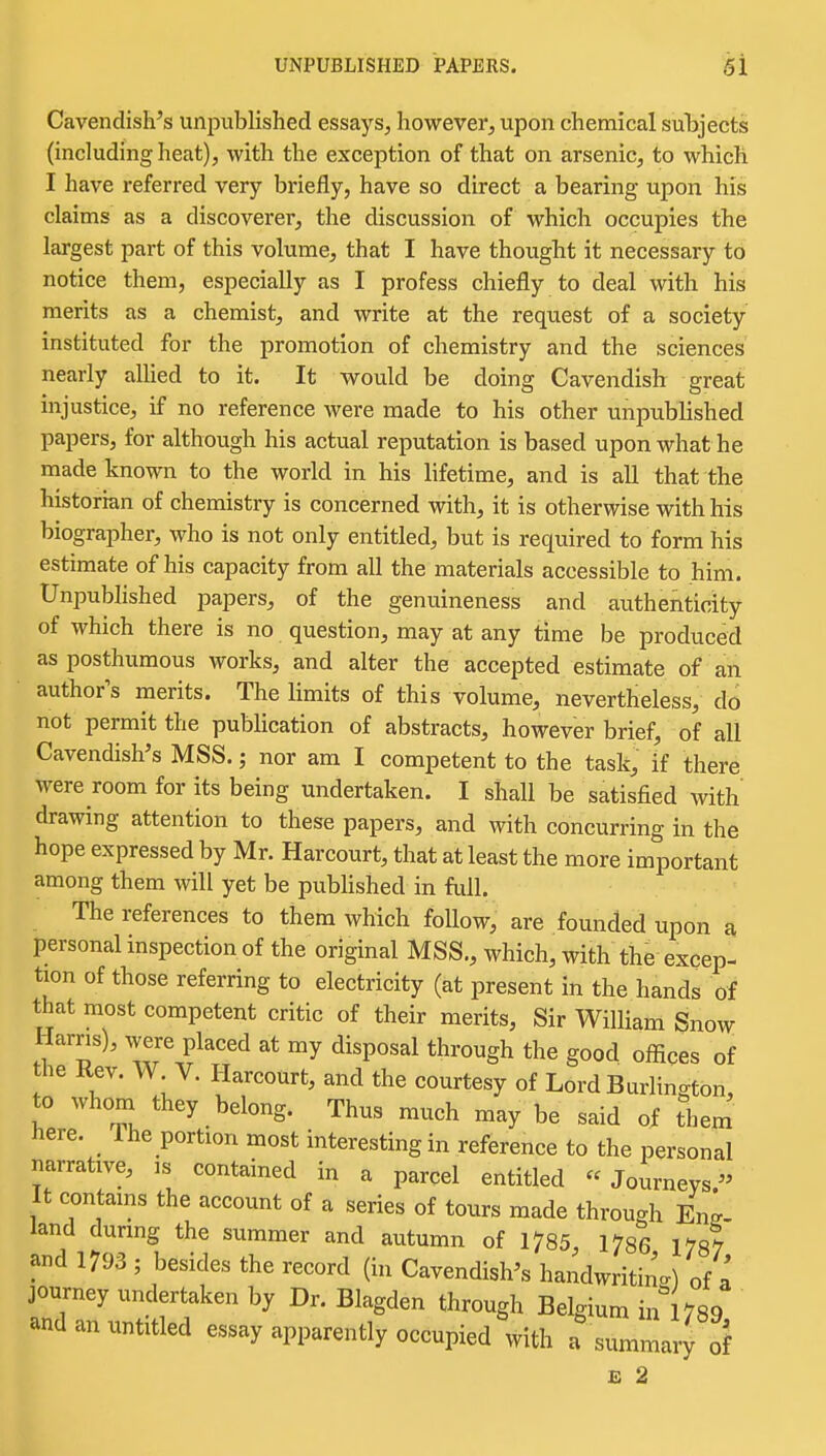 UNPUBLISHED PAPERS. gl Cavendish's unpublished essays, however, upon chemical subjects (including heat), with the exception of that on arsenic, to which I have referred very briefly, have so direct a bearing upon his claims as a discoverer, the discussion of which occupies the largest part of this volume, that I have thought it necessary to notice them, especially as I profess chiefly to deal with his merits as a chemist, and write at the request of a society instituted for the promotion of chemistry and the sciences nearly alhed to it. It would be doing Cavendish great injustice, if no reference were made to his other unpublished papers, for although his actual reputation is based upon what he made known to the world in his lifetime, and is all that the historian of chemistry is concerned with, it is otherwise with his biographer, who is not only entitled, but is required to form his estimate of his capacity from all the materials accessible to him. Unpublished papers, of the genuineness and aiithenticity of which there is no question, may at any time be produced as posthumous works, and alter the accepted estimate of an author^s merits. The limits of this volume, nevertheless, do not permit the publication of abstracts, however brief, of all Cavendish's MSS.; nor am I competent to the task, if there were room for its being undertaken. I shall be satisfied with drawing attention to these papers, and with concurring in the hope expressed by Mr. Harcourt, that at least the more important among them will yet be published in full. The references to them which follow, are founded upon a personal inspection of the original MSS., which, with the excep- tion of those referring to electricity (at present in the hands of that most competent critic of their merits, Sir William Snow: Harns), were placed at my disposal through the good offices of the Kev. W V. Harcourt, and the courtesy of Lord Burlington, to whom they belong. Thus much may be said of them here. 1 he portion most interesting in reference to the personal narrative, ,s contained in a parcel entitled Journeys. It contains the account of a series of tours made through En^- land dunng the summer and autumn of 1785, 1786 178? and 1793 ; besides the record (in Cavendish's handwriting of a journey undertaken by Dr. Blagden through Belgium inl789 and an untitled essay apparently occupied with a summary of
