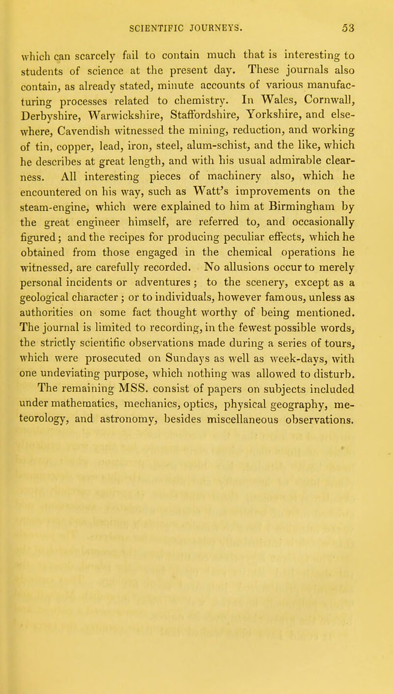 which can scarcelj^ fail to contain much that is interesting to students of science at the present day. These journals also contain^ as already stated, minute accounts of various manufac- turing processes related to chemistry. In Wales, Cornwall, Derbyshire, Warwickshire, Staffordshire, Yorkshire, and else- where. Cavendish witnessed the mining, reduction, and working of tin, copper, lead, iron, steel, alum-schist, and the like, which he describes at great length, and witli his usual admirable clear- ness. All interesting pieces of machinery also, which he encountered on his way, such as Watt's improvements on the steam-engine, which were explained to him at Birmingham by the great engineer himself, are referred to, and occasionally figured; and the recipes for producing peculiar effects, which he obtained from those engaged in the chemical operations he witnessed, are carefully recorded. No allusions occur to merely personal incidents or adventures ; to the scenery, except as a geological character ; or to individuals, however famous, unless as authorities on some fact thought worthy of being mentioned. The journal is limited to recording, in the fewest possible words, the strictly scientific observations made during a series of tours, which were prosecuted on Sundays as well as Aveek-days, with one undeviating purpose, which nothing was allowed to disturb. The remaining MSS. consist of papers on subjects included under mathematics, mechanics, optics, physical geography, me- teorology, and astronomy, besides miscellaneous observations.