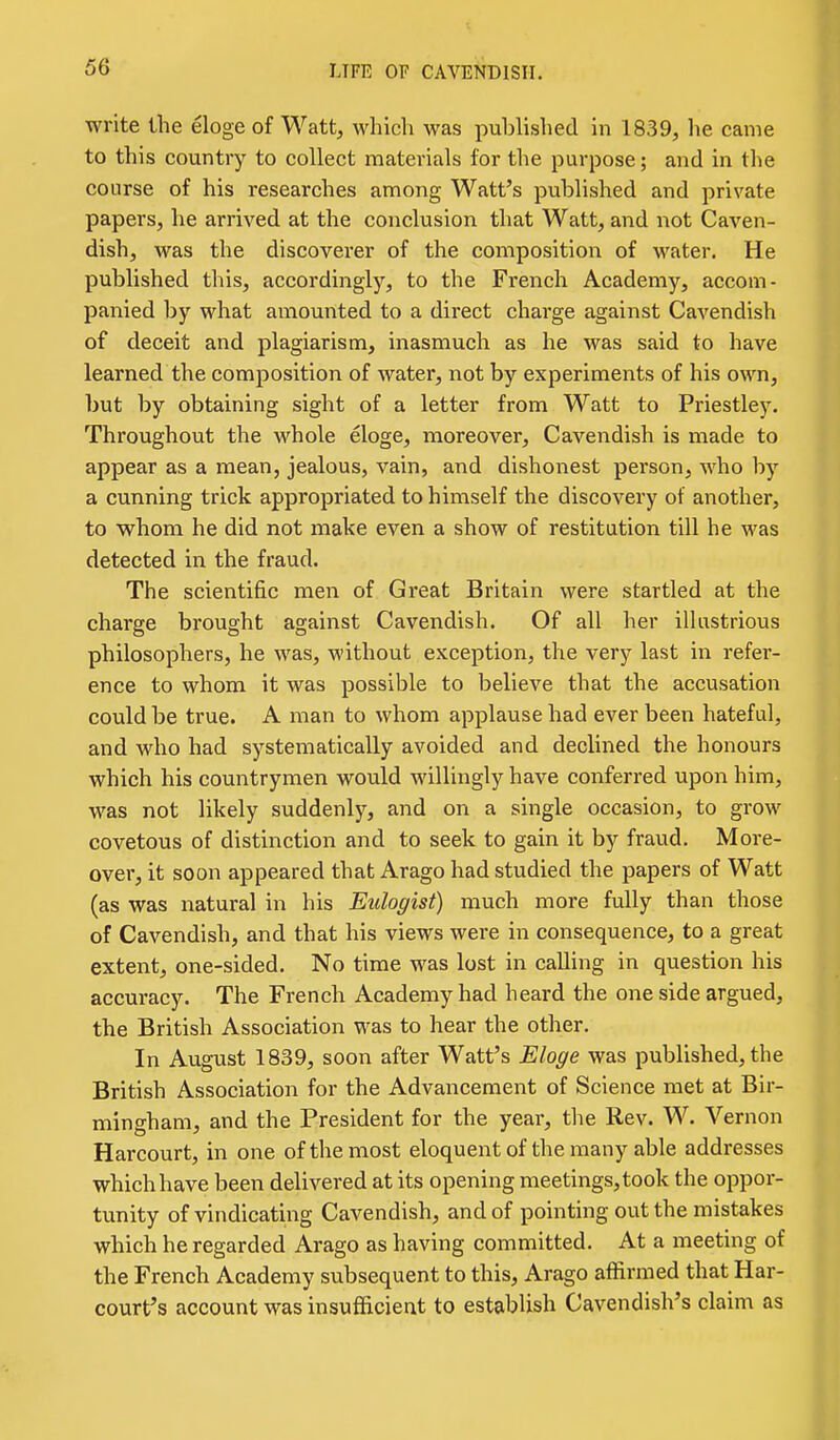 write the eloge of Watt, which was published in 1839, he came to this country to collect materials for the purpose; and in the course of his researches among Watt's published and private papers, he arrived at the conclusion that Watt, and not Caven- dish, was the discoverer of the composition of water. He published this, accordingly, to the French Academy, accom- panied by what amounted to a direct charge against Cavendish of deceit and plagiarism, inasmuch as he was said to have learned the composition of water, not by experiments of his own, but by obtaining sight of a letter from Watt to Priestley. Throughout the whole eloge, moreover. Cavendish is made to appear as a mean, jealous, vain, and dishonest person, who by a cunning trick appropriated to himself the discovery of another, to whom he did not make even a show of restitution till he was detected in the fraud. The scientific men of Great Britain were startled at the charge brought against Cavendish. Of all her illustrious philosophers, he was, without exception, the very last in refer- ence to whom it was possible to believe that the accusation could be true. A man to whom applause had ever been hateful, and who had systematically avoided and declined the honours which his countrymen would willingly have conferred upon him, was not likely suddenly, and on a single occasion, to grow covetous of distinction and to seek to gain it by fraud. More- over, it soon appeared that Arago had studied the papers of Watt (as was natural in his Eulogist) much more fully than those of Cavendish, and that his views were in consequence, to a great extent, one-sided. No time was lost in calling in question his accuracy. The French Academy had heard the one side argued, the British Association was to hear the other. In August 1839, soon after Watt's Eloge was published, the British Association for the Advancement of Science met at Bir- mingham, and the President for the year, the Rev. W. Vernon Harcourt, in one of the most eloquent of the many able addresses which have been delivered at its opening meetings, took the oppor- tunity of vindicating Cavendish, and of pointing out the mistakes which he regarded Arago as having committed. At a meeting of the French Academy subsequent to this, Arago affirmed that Har- court's account was insufficient to establish Cavendish's claim as