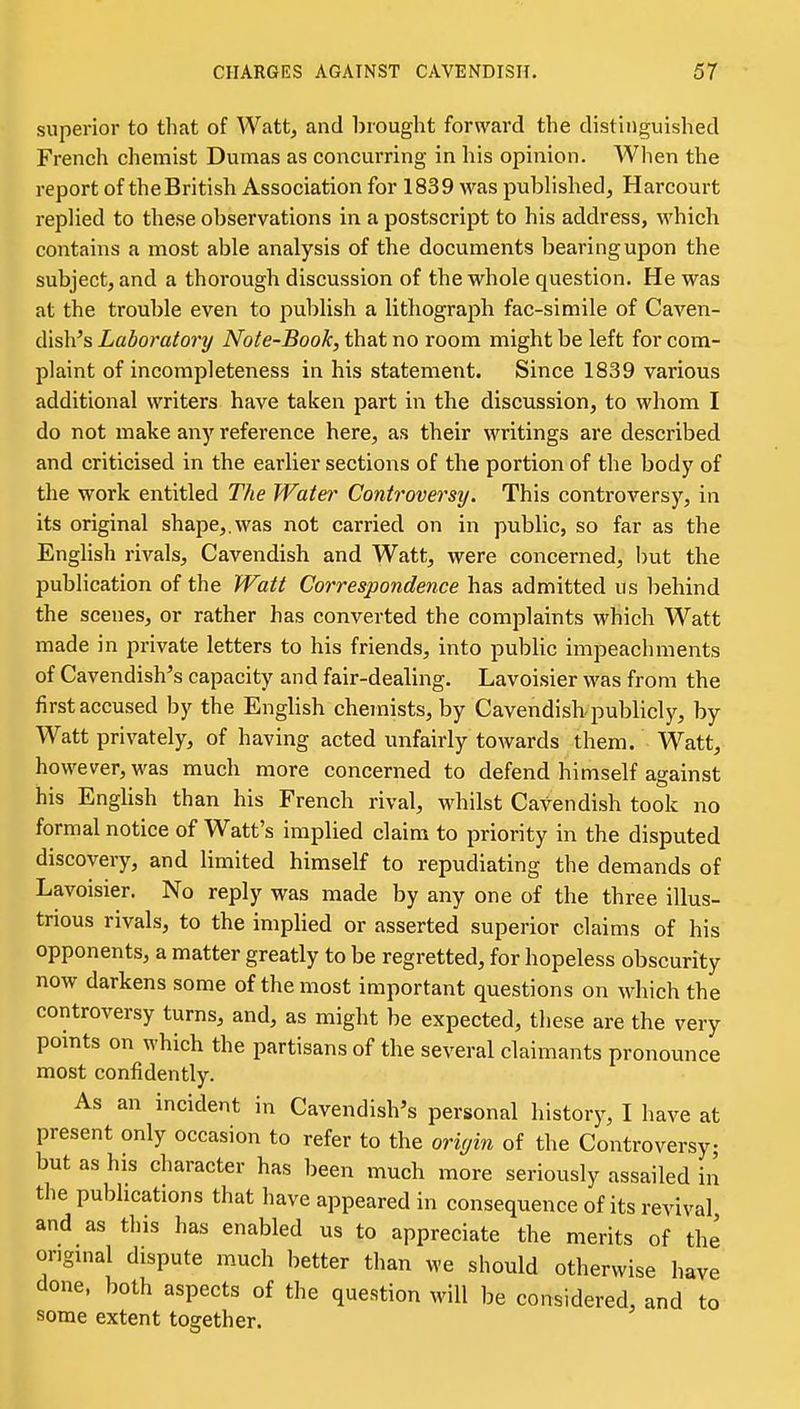 superior to that of Watt, and brought forward the distinguished French chemist Dumas as concurring in his opinion. Wlien the report of the British Association for 1839 was published, Harcourt replied to these observations in a postscript to his address, which contains a most able analysis of the documents bearing upon the subject, and a thorough discussion of the whole question. He was at the trouble even to publish a lithograjDh fac-simile of Caven- disli^s Laboratory Note-Book, that no room might be left for com- plaint of incompleteness in his statement. Since 1839 various additional writers have taken part in the discussion, to whom I do not make any reference here, as their writings are described and criticised in the earlier sections of the portion of the body of the work entitled The Water Controversy. This controversy, in its original shape,.was not carried on in public, so far as the English rivals. Cavendish and Watt, were concerned, but the publication of the Watt Correspondence has admitted us behind the scenes, or rather has converted the complaints which Watt made in private letters to his friends, into public impeachments of Cavendishes capacity and fair-dealing. Lavoisier was from the first accused by the English chemists, by Cavendisb publicly, by Watt privately, of having acted unfairly towards them. Watt, however, was much more concerned to defend himself against his Enghsh than his French rival, whilst Cavendish took no formal notice of Watt's implied claim to priority in the disputed discovery, and limited himself to repudiating the demands of Lavoisier. No reply was made by any one of the three illus- trious rivals, to the implied or asserted superior claims of his opponents, a matter greatly to be regretted, for hopeless obscurity now darkens some of the most important questions on which the controversy turns, and, as might be expected, these are the very points on which the partisans of the several claimants pronounce most confidently. As an incident in Cavendish's personal history, I have at present only occasion to refer to the oriyin of the Controversy; but as his character has been much more seriously assailed in the publications that have appeared in consequence of its revival and as this has enabled us to appreciate the merits of the original dispute much better than we should otherwise have done, both aspects of the question will be considered, and to some extent together.