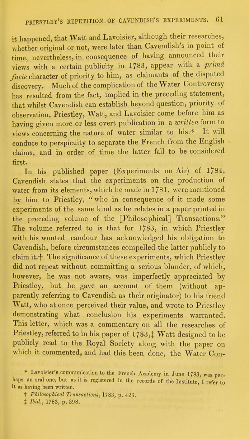 it Iiappened, that Watt and Lavoisier, although their researches, whether original or not, were later than Cavendish's in point of time, nevertheless, in consequence of having announced their views with a certain publicity in 1783, appear with a primd facie character of priority to him, as claimants of the disputed discovery. Much of the complication of the Water Controversy has resulted from the fact, implied in the preceding statement, that whilst Cavendish can establish beyond question, priority of observation, Priestley, Watt, and Lavoisier come before him as having given more or less overt publication in a written form to views concerning the nature of water similar to his.* It will conduce to perspicuity to separate the French from the English claims, and in order of time the latter fall to be considered first. In his published paper (Experiments on Air) of 1784, Cavendish states that the exjoeriments on the production of water from its elements, which he made in 1781, were mentioned by him to Priestley, who in consequence of it made some experiments of the same kind as he relates in a paper printed in the preceding volume of the [Philosophical] Transactions. The volume referred to is that for 1783, in which Priestley with his wonted candour has acknowledged his obligation to Cavendish, before circumstances compelled the latter publicly to claim it.i* The significance of these experiments, which Priestley did not repeat without committing a serious blunder, of which, however, he was not aware, was imperfectly appreciated by Priestley, but he gave an account of them (without ap- parently referring to Cavendish as their originator) to his friend Watt, who at once perceived their value, and wrote to Priestley demonstrating what conclusion his experiments warranted. This letter, which was a commentary on all the researches of Priestley, referred to in his paper of I783,t Watt designed to be publicly read to the Royal Society along with the paper on which it commented^ and had this been done, the Water Con- * Lavoisier's communication to the French Academy in June 1783, was per- haps an oral one, but as it is registered in tlie records of the Institute, I refer to it as having been written. + Philosophical Transactions, 1783, p. 426. X Ibid., 1783, p. 398.