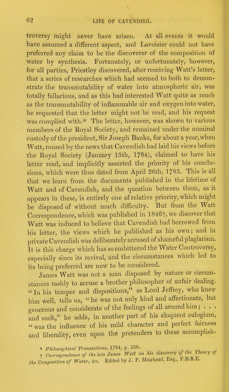 troversy might never have arisen. At all events it would have assumed a different aspect, and Lavoisier could not have preferred any claim to be the discoverer of the composition of water by synthesis. Fortunately, or unfortunately, however, for all parties, Priestley discovered, after receiving Watt's letter, that a series of researches which had seemed to both to demon- strate the transmvitability of water into atmospheric air, was totally fallacious, and as this had interested Watt quite as much as the transmutability of inflammable air and oxygen into water, he requested that the letter might not be read, and his request was complied with.* The letter, however, was shown to various members of the Royal Society, and remained under the nominal custody of the president. Sir Joseph Banks, for about a year, when Watt, roused by the news that Cavendish had laid his views before the Royal Society (January 15th, 1784), claimed to have his letter read, and implicitly asserted the priority of his conclu- sions, which were thus dated from April 26th, 1783. This is all that we learn from the documents published in the lifetime of Watt and of Cavendish, and the question between them, as it appears in these, is entirely one of relative priority, which might be disposed of without much difficulty. But from the Watt Correspondence, which was published in 1846t,we discover that Watt was induced to believe that Cavendish had borrowed from his letter, the views which he published as his own; and in private Cavendish was deliberately accused of shameful plagiarism. It is this charge which has so embittered the Water Controversy, especially since its revival, and the circumstances which led to its being preferred are now to be considered. James Watt was not a man disposed by nature or circum- stances rashly to accuse a brother philosopher of unfair deaUng. «In his temper and dispositions, as Lord Jeffrey, who kne\r him well, tells us, he was not only kind and affectionate, but generous and considerate of the feelings of all around him; . . . and such,'^ he adds, in another part of his eloquent eulogium, was the influence of his mild character and perfect fairness and liberality, even upon the pretenders to these accomplish- * Philosophical Transactions, 1784, p. 330. t Correspondence of the late James Watt on his discovery qf the Theory of the Composition of Water, 8fc. Edited by J. P. Muirhead, Esq., F.R.S.E.