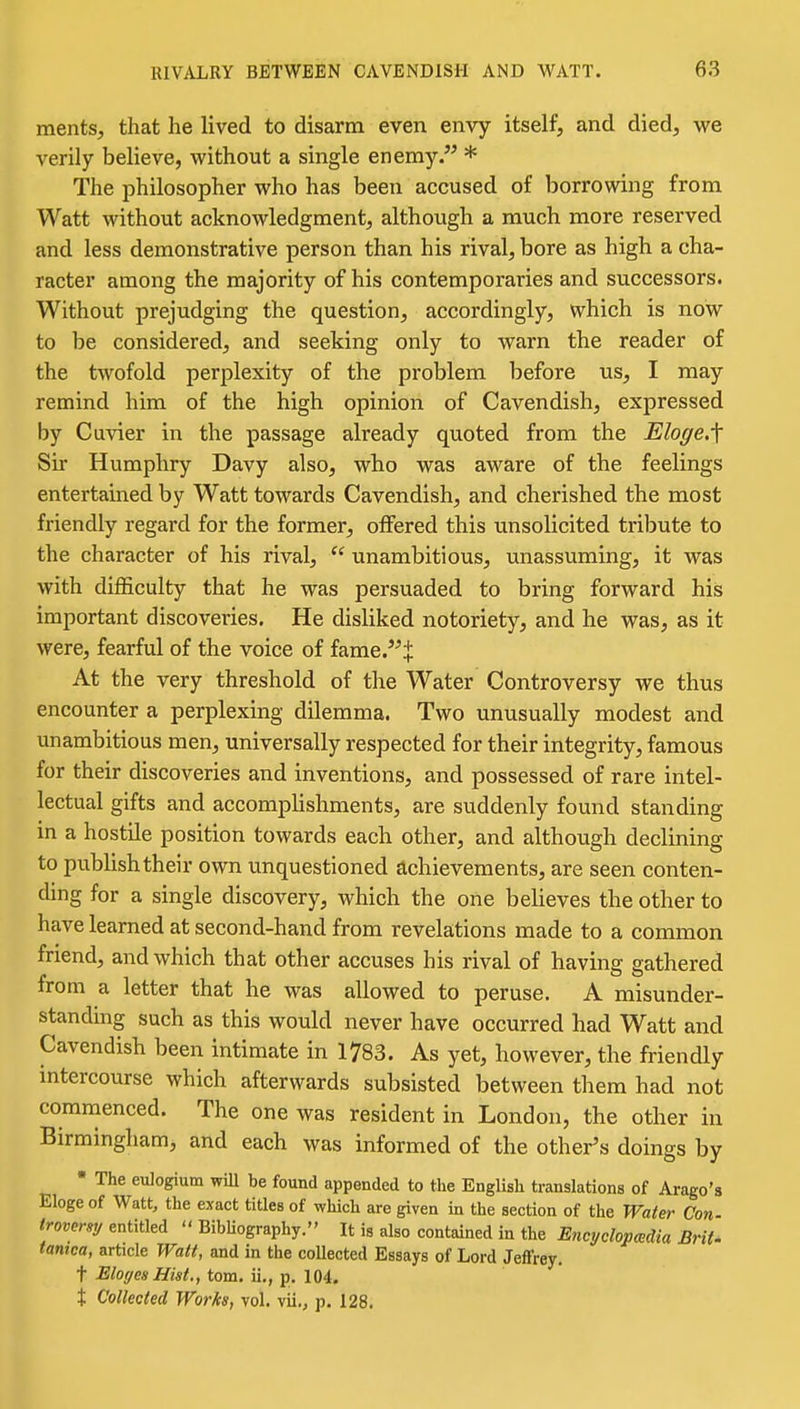ments, that he lived to disarm even envy itself, and died, we verily believe, without a single enemy. * The philosopher who has been accused of borrowing from Watt without acknowledgment, although a much more reserved and less demonstrative person than his rival, bore as high a cha- racter among the majority of his contemporaries and successors. Without prejudging the question, accordingly, which is now to be considered, and seeking only to warn the reader of the twofold perplexity of the problem Ijefore us, I may remind him of the high opinion of Cavendish, expressed by Cuvier in the passage already quoted from the Eloge,\ Sir Humphry Davy also, who was aware of the feelings entertained by Watt towards Cavendish, and cherished the most friendly regard for the former, offered this unsolicited tribute to the character of his rival,  unambitious, unassuming, it was with difficulty that he was persuaded to bring forward his important discoveries. He disliked notoriety, and he was, as it were, fearful of the voice of fame.^ At the very threshold of the Water Controversy we thus encounter a perplexing dilemma. Two unusually modest and unambitious men, universally respected for their integrity, famous for their discoveries and inventions, and possessed of rare intel- lectual gifts and accomplishments, are suddenly found standing in a hostile position towards each other, and although declining to publish their own unquestioned achievements, are seen conten- ding for a single discovery, which the one believes the other to have learned at second-hand from revelations made to a common friend, and which that other accuses his rival of having gathered from a letter that he was allowed to peruse. A misunder- standmg such as this would never have occurred had Watt and Cavendish been intimate in 1783. As yet, however, the friendly intercourse which afterwards subsisted between them had not commenced. The one was resident in London, the other in Birmingham, and each was informed of the other's doings by • The eulogium wiU be found appended to the English translations of Ai-ago's Eloge of Watt, the exact titles of which are given m the section of the Water Con troveraij entitled  Bibliography. It is also contained in the Encyelopmdia BriU tamca, article Watt, and in the collected Essays of Lord Jeffrey. t ElogesHist,, torn, ii., p. 104. t Collected Works, vol. vii,, p. 128.