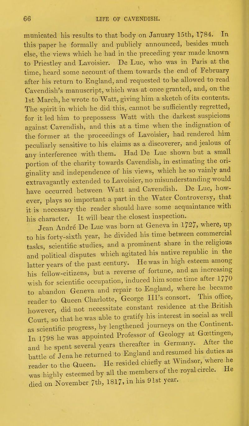 municated his results to that body on January 15th, 1784. In this paper he formally and publicly announced, besides much else, the views which he had in the preceding year made known to Priestley and Lavoisier. De Luc, who was in Paris at the time, heard some account of them towards the end of February after his return to England, and requested to be allowed to read Cavendish's manuscript, which was at once granted, and, on the 1st March, he wrote to Watt, giving him a sketch of its contents. The spirit in which he did this, cannot be sufficiently regretted, for it led him to prepossess Watt with the darkest suspicions against Cavendish, and this at a time when the indignation of the former at the proceedings of Lavoisier, had rendered him peculiarly sensitive to his claims as a discoverer, and jealous of any interference with them. Had De Luc shown but a small portion of the charity towards Cavendish, in estimating the ori- ginality and independence of his views, which he so vainly and extravagantly extended to Lavoisier, no misunderstanding would have occurred between Watt and Cavendish. De Luc, how- ever, plays so important a part in the Water Controversy, that it is necessary the reader should have some acquaintance with his character. It will bear the closest inspection. Jean Andre De Luc was born at Geneva in 1727, where, up to his forty-sixth year, he divided his time between commercial tasks, scientific studies, and a prominent share in the religious and poUtical disputes which agitated his native republic m the latter years of the past century. He was in high esteem among his fellow-citizens, but a reverse of fortune, and an increasing wish for scientific occupation, induced him some time after 1770 to abandon Geneva and repair to England, where he became reader to Queen Charlotte, George Ill's consort. This office, however did not necessitate constant residence at the British Court so that he was able to gratify his interest in social as well as scientific progress, by lengthened journeys on the Continent. In 1798 he was appointed Professor of Geology at Goettmgen, and he spent several years thereafter in Germany _ After the battle of Jena he returned to England and resumed has duties a. reader to the Queen. He resided chiefly at Windsor, where he was highly esteemed by all the members of the royal circle. He died on November 7th, 1817, in his 91st year.