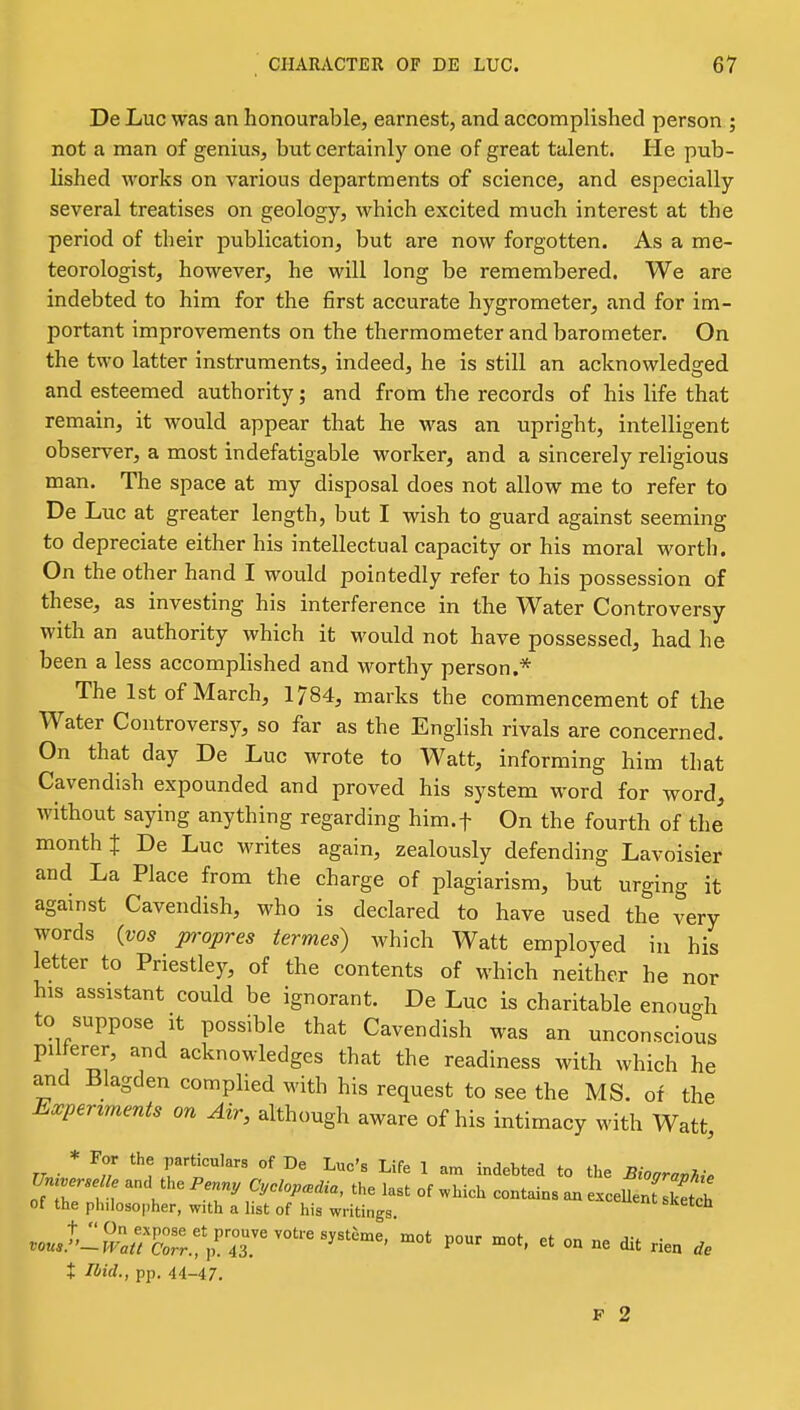 De Luc was an honourable, earnest, and accomplished person ; not a man of genius, but certainly one of great talent. He pub- lished works on various departments of science, and especially several treatises on geology, which excited much interest at the period of their publication, but are now forgotten. As a me- teorologist, however, he will long be remembered. We are indebted to him for the first accurate hygrometer, and for im- portant improvements on the thermometer and barometer. On the two latter instruments, indeed, he is still an acknowledged and esteemed authority; and from the records of his life that remain, it would appear that he was an upright, intelligent observer, a most indefatigable worker, and a sincerely religious man. The space at my disposal does not allow me to refer to De Luc at greater length, but I wish to guard against seeming to depreciate either his intellectual capacity or his moral worth. On the other hand I would pointedly refer to his possession of these, as investing his interference in the Water Controversy with an authority which it would not have possessed, had he been a less accomplished and worthy person.* The 1st of March, 1784, marks the commencement of the Water Controversy, so far as the English rivals are concerned. On that day De Luc wrote to Watt, informing him that Cavendish expounded and proved his system word for word, without saying anything regarding him.f On the fourth of the month t De Luc writes again, zealously defending Lavoisier and La Place from the charge of plagiarism, but urging it against Cavendish, who is declared to have used the very words (vos propres iermes) which Watt employed in his letter to Priestley, of the contents of which neither he nor his assistant could be ignorant. De Luc is charitable enough to suppose it possible that Cavendish was an unconscious pil erer, and acknowledges that the readiness with which he and Blagden complied with his request to see the MS. of the Ea^perzments on Air, although aware of his intimacy with Watt, * For the particulars of De Luc's Life 1 am indebted to the JBioaravhi. TMverse ie and the Penn, Cyclopedia, the last of which contains an excelfenT keteh of the philosopher, with a list of his writings. .o«./'-?F;;^rn!'p'73.'°'^^^''^' ^^-^ ^' - - ae X Ibid., pp. 44-47. F 2