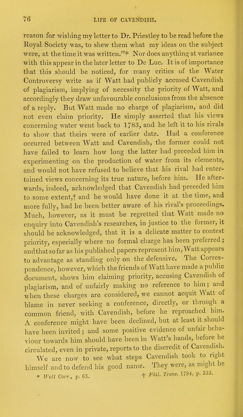 reason for wishing my letter to Dr. Priestley to be read before the Royal Society was, to shew them what my ideas on the subject were, at the time it was written.* Nor does anything at variance with this appear in the later letter to De Luc. It is of importance that this should be noticed, for many critics of the Water Controversy write as if Watt had publicly accused Cavendish of plagiarism, implying of necessity the priority of Watt, and accordingly they draw unfavourable conclusions from the absence of a reply. But Watt made no charge of plagiarism, and did not even claim priority. He simply asserted that his views concerning water went back to 1783, and he left it to his rivals to show that theirs were of earlier date. Had a conference occurred between Watt and Cavendish, the former could not have failed to learn how long the latter had preceded him in experimenting on the production of water from its elements, and would not have refused to believe that his rival had enter- tained vicAYS concerning its true nature, before him. He after- wards, indeed, acknowledged that Cavendish had preceded him to some extent,! and he would have done it at the time, and more fully, had he been better aware of his rival's proceedings. Much, however, as it must be regretted that Watt made no enquiry into Cavendish's researches, in justice to the former, it should be acknowledged, that it is a delicate matter to contest priority, especially where no formal charge has been preferred; andthatsofar ashis published papers represent him. Watt appears to advantage as standing only on the defensive. The Corres- pondence, however, which the friends of Watt have made a public document, shows him claiming priority, accusing Cavendish of plagiarism, and of unfairly making no reference to him; and when these charges are considered, we cannot acquit Watt of blame in never seeking a conference, directly, or through a common friend, with Cavendish, before he reproached him. A conference might have been dechned, but at least it should have been invited; and some positive evidence of unfair beha- viour towards him should have been in Watt's hands, before he circulated, even in private, reports to the discredit of Cavendish. We are now to see what steps Cavendish took to right himself and to defend his good name. They were, as might be * WcU Corr., p. G3. t J'^^H- ^'•««*- 1^^^' P'