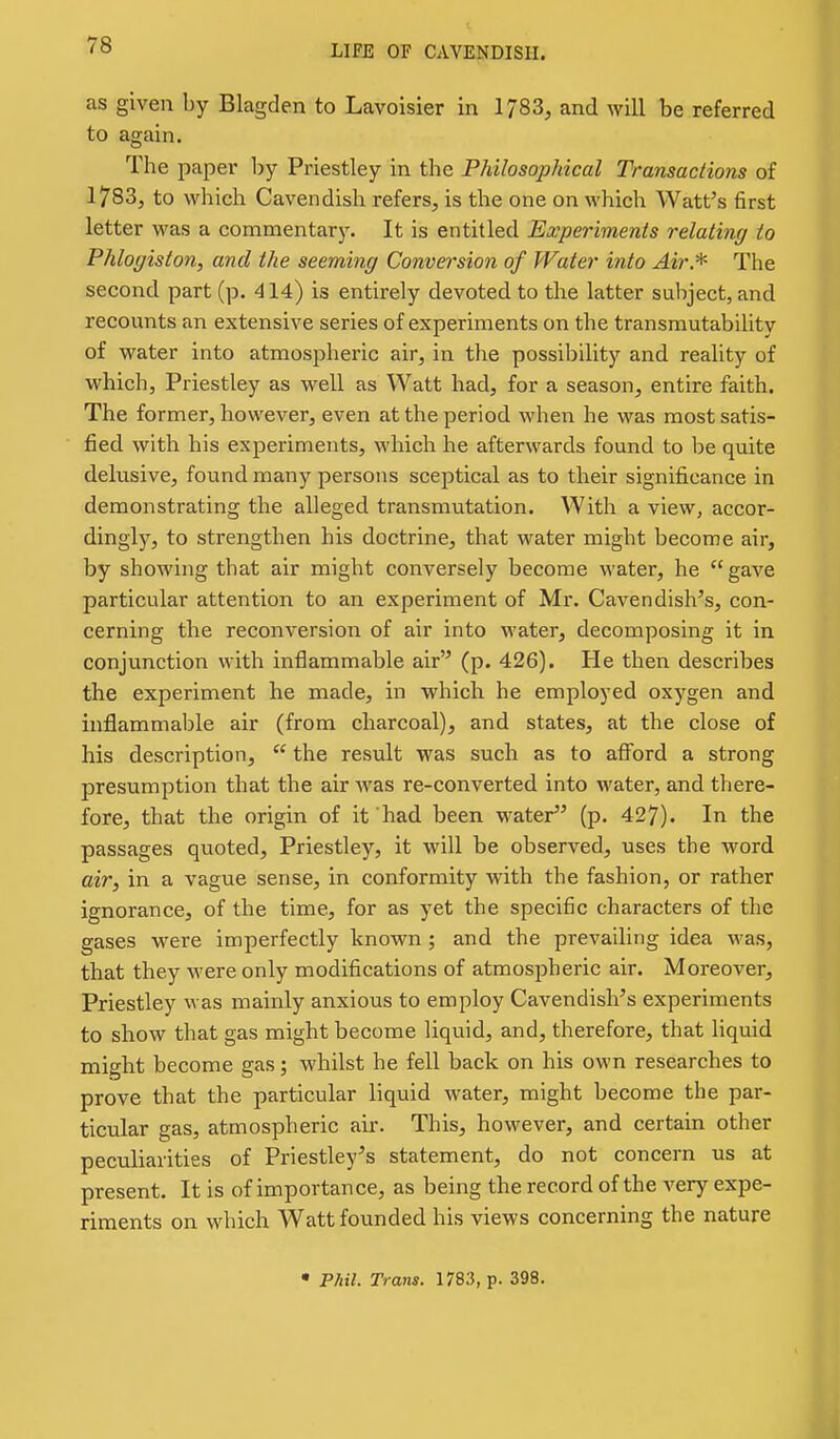 as given by Blagden to Lavoisier in 1783, and will be referred to again. The paper by Priestley in the Philosophical Transactions of 1783, to which Cavendish refers, is the one on which Watt's first letter was a commentary. It is entitled Experiments relating to Phlogiston, and the seeming Conversion of Water into Air.*^ The second part (p. 414) is entirely devoted to the latter subject, and recounts an extensive series of experiments on the transmutability of water into atmospheric air, in the possibility and reality of which, Priestley as well as Watt had, for a season, entire faith. The former, however, even at the period when he was most satis- fied, with his experiments, which he afterwards found to be quite delusive, found many persons sceptical as to their significance in demonstrating the alleged transmutation. With a view, accor- dingly, to strengthen his doctrine, that water might become air, by showing that air might conversely become water, he  gave particular attention to an experiment of Mr. Cavendish's, con- cerning the reconversion of air into water, decomposing it in conjunction with inflammable air (p. 426). He then describes the experiment he made, in which he employed oxygen and inflammable air (from charcoal), and states, at the close of his description,  the result was such as to afford a strong presumption that the air was re-converted into water, and there- fore, that the origin of it had been water (p. 427). In the passages quoted, Priestley, it will be observed, uses the word air, in a vague sense, in conformity with the fashion, or rather ignorance, of the time, for as yet the specific characters of the gases were imperfectly known; and the prevailing idea was, that they were only modifications of atmospheric air. Moreover, Priestley was mainly anxious to employ Cavendish's experiments to show that gas might become liquid, and, therefore, that liquid might become gas; whilst he fell back on his own researches to prove that the particular liquid water, might become the par- ticular gas, atmospheric air. This, however, and certain other peculiarities of Priestley's statement, do not concern us at present. It is of importance, as being the record of the very expe- riments on which Watt founded his views concerning the nature • P/til. Trans. 1783, p. 398.