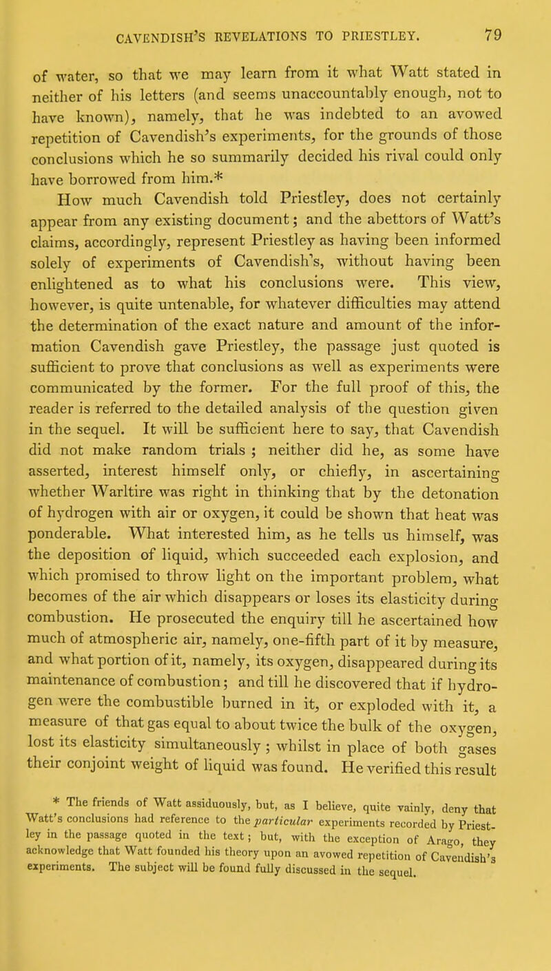 of water, so that we may learn from it what Watt stated in neither of his letters (and seems unaccountably enough, not to have known), namely, that he was indebted to an avowed repetition of Cavendish's experiments, for the grounds of those conclusions which he so summarily decided his rival could only have borrowed from him.* How much Cavendish told Priestley, does not certainly appear from any existing document; and the abettors of Wattes claims, accordingly, represent Priestley as having been informed solely of experiments of Cavendish's, without having been enlightened as to what his conclusions were. This view, however, is quite untenable, for whatever difficulties may attend the determination of the exact nature and amount of the infor- mation Cavendish gave Priestley, the passage just quoted is sufficient to prove that conclusions as well as experiments were communicated by the former. For the full proof of this, the reader is referred to the detailed analysis of the question given in the sequel. It will be sufficient here to say, that Cavendish did not make random trials ; neither did he, as some have asserted, interest himself only, or chiefly, in ascertaining whether Warltire was right in thinking that by the detonation of hydrogen with air or oxygen, it could be shown that heat was ponderable. What interested him, as he tells us himself, was the deposition of liquid, w^hich succeeded each explosion, and which promised to throw light on the important problem, what becomes of the air which disappears or loses its elasticity during combustion. He prosecuted the enquiry till he ascertained how much of atmospheric air, namely, one-fifth part of it by measure, and what portion of it, namely, its oxygen, disappeared during its maintenance of combustion; and till he discovered that if hydro- gen were the combustible burned in it, or exploded with it, a measure of that gas equal to about twice the bulk of the oxygen, lost its elasticity simultaneously ; whilst in place of both gases their conjoint weight of liquid was found. He verified this result * The friends of Watt assiduously, but, as I believe, quite vainly, deny that Watt's conclusions had reference to the particular experiments recorded by Priest- ley in the passage quoted in the text; but, with the exception of Arago, they acknowledge that Watt founded his theory upon an avowed repetition of Cavendish's experiments. The subject will be found fully discussed in the sequel.