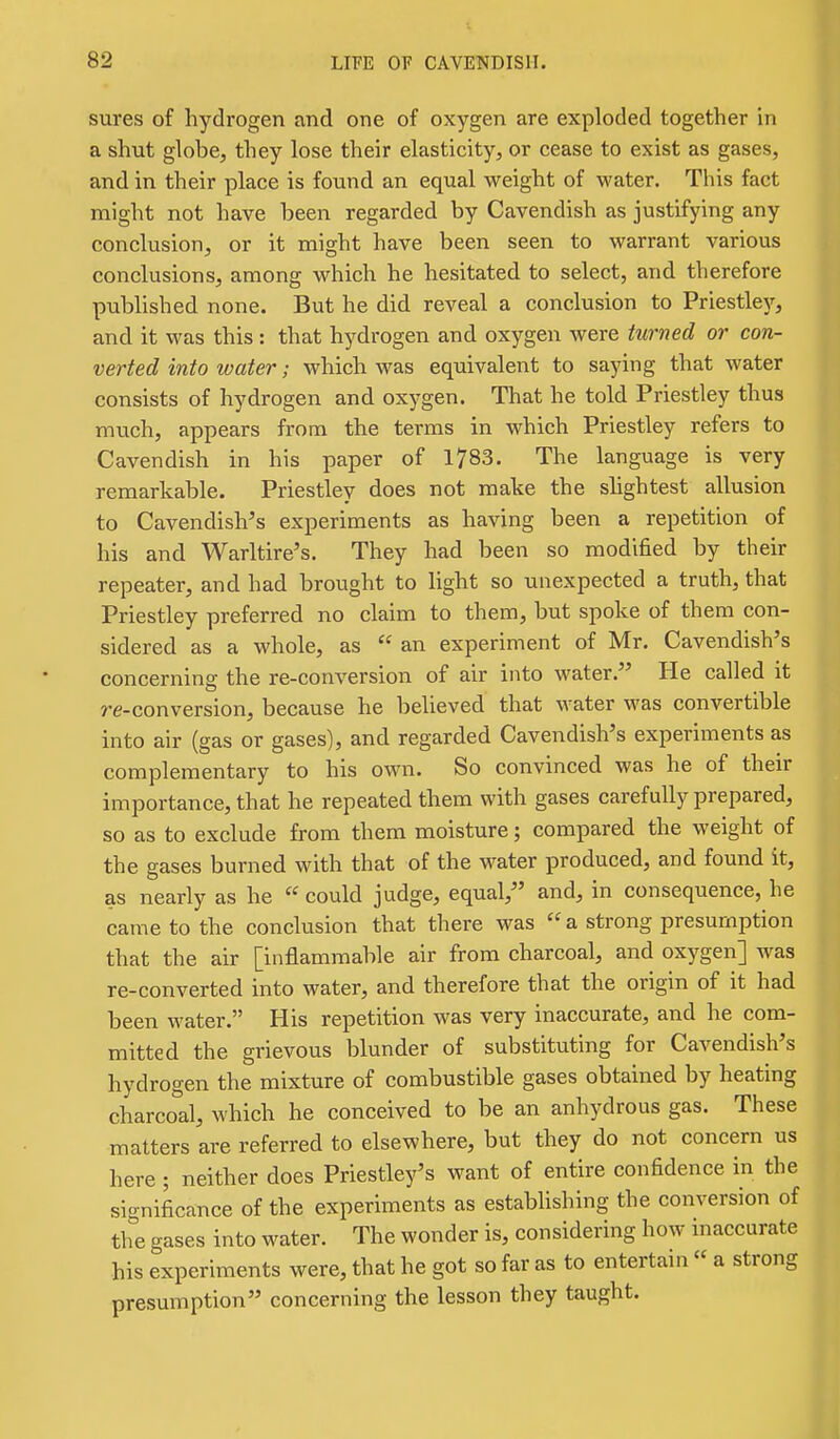 sures of hydrogen and one of oxygen are exploded together in a shut globe, they lose their elasticity, or cease to exist as gases, and in their place is found an equal weight of water. This fact might not have been regarded by Cavendish as justifying any conclusion, or it might have been seen to warrant various conclusions, among which he hesitated to select, and therefore published none. But he did reveal a conclusion to Priestlej'-, and it was this : that hydrogen and oxygen were turned or con- verted into water; which was equivalent to saying that water consists of hydrogen and oxygen. That he told Priestley thus much, appears from the terms in which Priestley refers to Cavendish in his paper of 1783. The language is very remarkable. Priestley does not make the shghtest allusion to Cavendish's experiments as having been a repetition of his and Warltire's. They had been so modified by their repeater, and had brought to light so unexpected a truth, that Priestley preferred no claim to them, but spoke of them con- sidered as a whole, as  an experiment of Mr. Cavendish's concerning the re-conversion of air into water. He called it re-conversion, because he believed that water was convertible into air (gas or gases), and regarded Cavendish's experiments as complementary to his own. So convinced was he of their importance, that he repeated them with gases carefully prepared, so as to exclude from them moisture; compared the weight of the gases burned with that of the water produced, and found it, as nearly as he  could judge, equal, and, in consequence, he came to the conclusion that there was  a strong presumption that the air [inflammable air from charcoal, and oxygen] was re-converted into water, and therefore that the origin of it had been water. His repetition was very inaccurate, and he com- mitted the grievous blunder of substituting for Cavendish's hydrogen the mixture of combustible gases obtained by heating charco°al, which he conceived to be an anhydrous gas. These matters are referred to elsewhere, but they do not concern us here ; neither does Priestley's want of entire confidence in the significance of the experiments as estabUshing the conversion of the gases into water. The wonder is, considering how maccurate his experiments were, that he got so far as to entertam « a strong presumption concerning the lesson they taught.