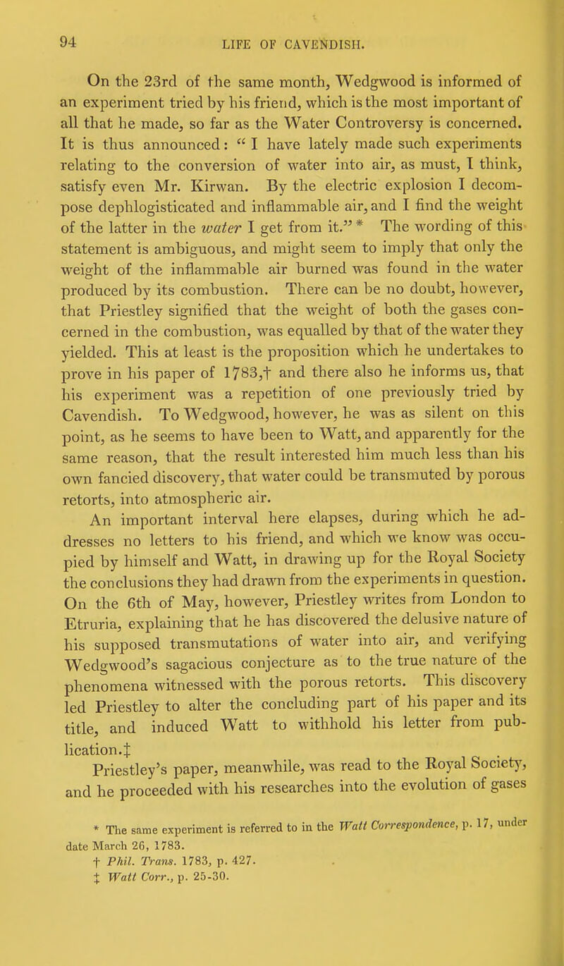 On the 23rd of fhe same month, Wedgwood is informed of an experiment tried by his friend, which is the most important of all that he made, so far as the Water Controversy is concerned. It is thus announced:  I have lately made such experiments relating to the conversion of water into air, as must, I think, satisfy even Mr. Kirwan. By the electric explosion I decom- pose dephlogisticated and inflammable air, and I find the weight of the latter in the water I get from it. * The wording of this statement is ambiguous, and might seem to imply that only the weight of the inflammable air burned was found in the water produced by its combustion. There can be no doubt, however, that Priestley signified that the weight of both the gases con- cerned in the combustion, was equalled by that of the water they yielded. This at least is the proposition which he undertakes to prove in his paper of l7B3,t and there also he informs us, that his experiment was a repetition of one previously tried by Cavendish. To Wedgwood, however, he was as silent on this point, as he seems to have been to Watt, and apparently for the same reason, that the result interested him much less than his own fancied discovery, that water could be transmuted by porous retorts, into atmospheric air. An important interval here elapses, during which he ad- dresses no letters to his friend, and which we know was occu- pied by himself and Watt, in drawing up for the Royal Society the conclusions they had dra^ni from the experiments in question. On the 6th of May, however, Priestley writes from London to Etruria, explaining that he has discovered the delusive nature of his supposed transmutations of water into air, and verifying Wedgwood's sagacious conjecture as to the true nature of the phenomena witnessed with the porous retorts. This discovery led Priestley to alter the concluding part of his paper and its title, and induced Watt to withhold his letter from pub- lication. J Priestley's paper, meanwhile, was read to the Royal Societ)', and he proceeded with his researches into the evolution of gases * The same experiment is referred to in the Watt Correspondence, p. 17, under date March 26, 1783. t Phil. Trans. 1783, p. 427.